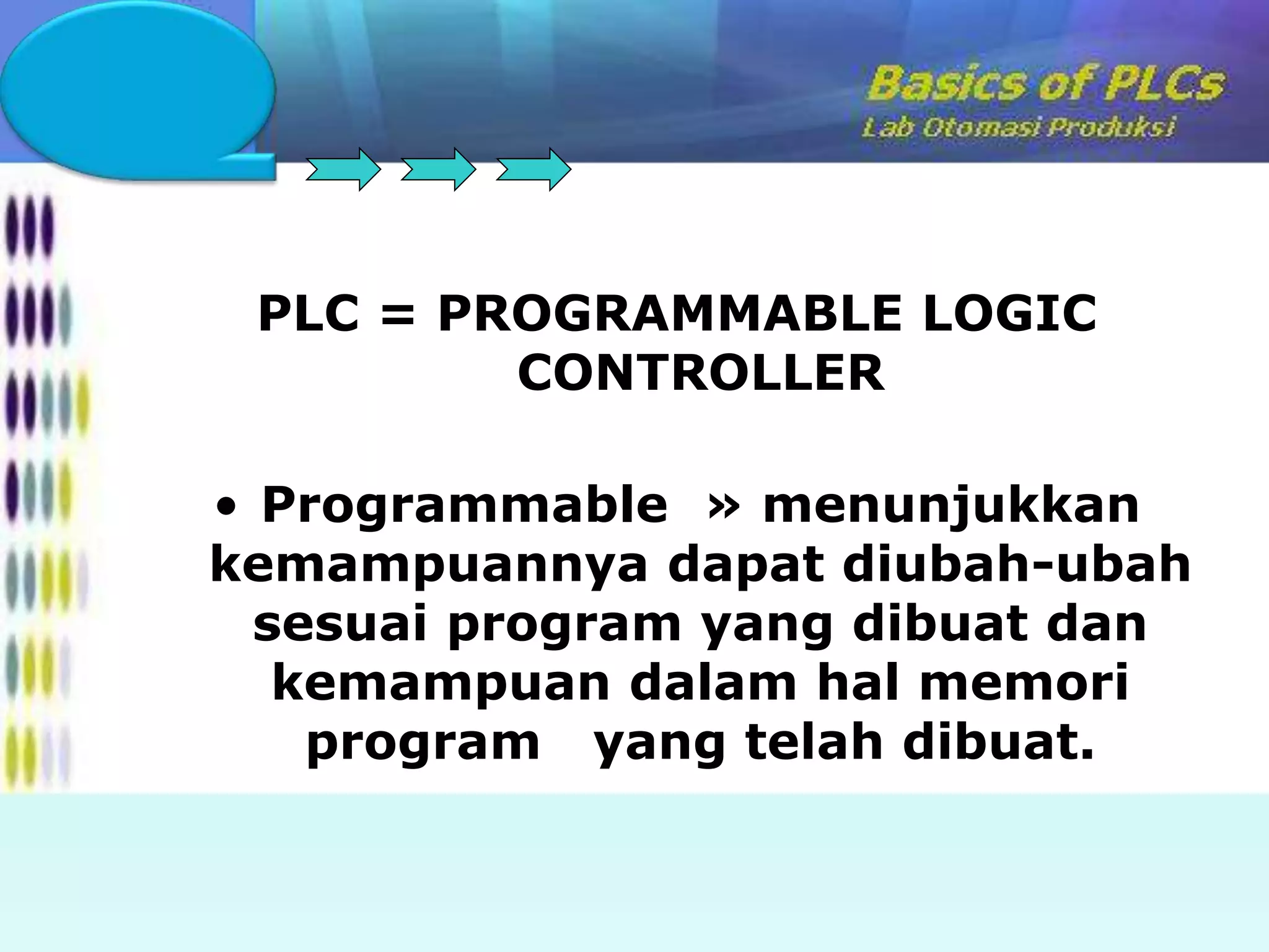 PLC = PROGRAMMABLE LOGIC 
CONTROLLER 
• Programmable » menunjukkan 
kemampuannya dapat diubah-ubah 
sesuai program yang dibuat dan 
kemampuan dalam hal memori 
program yang telah dibuat. 
 