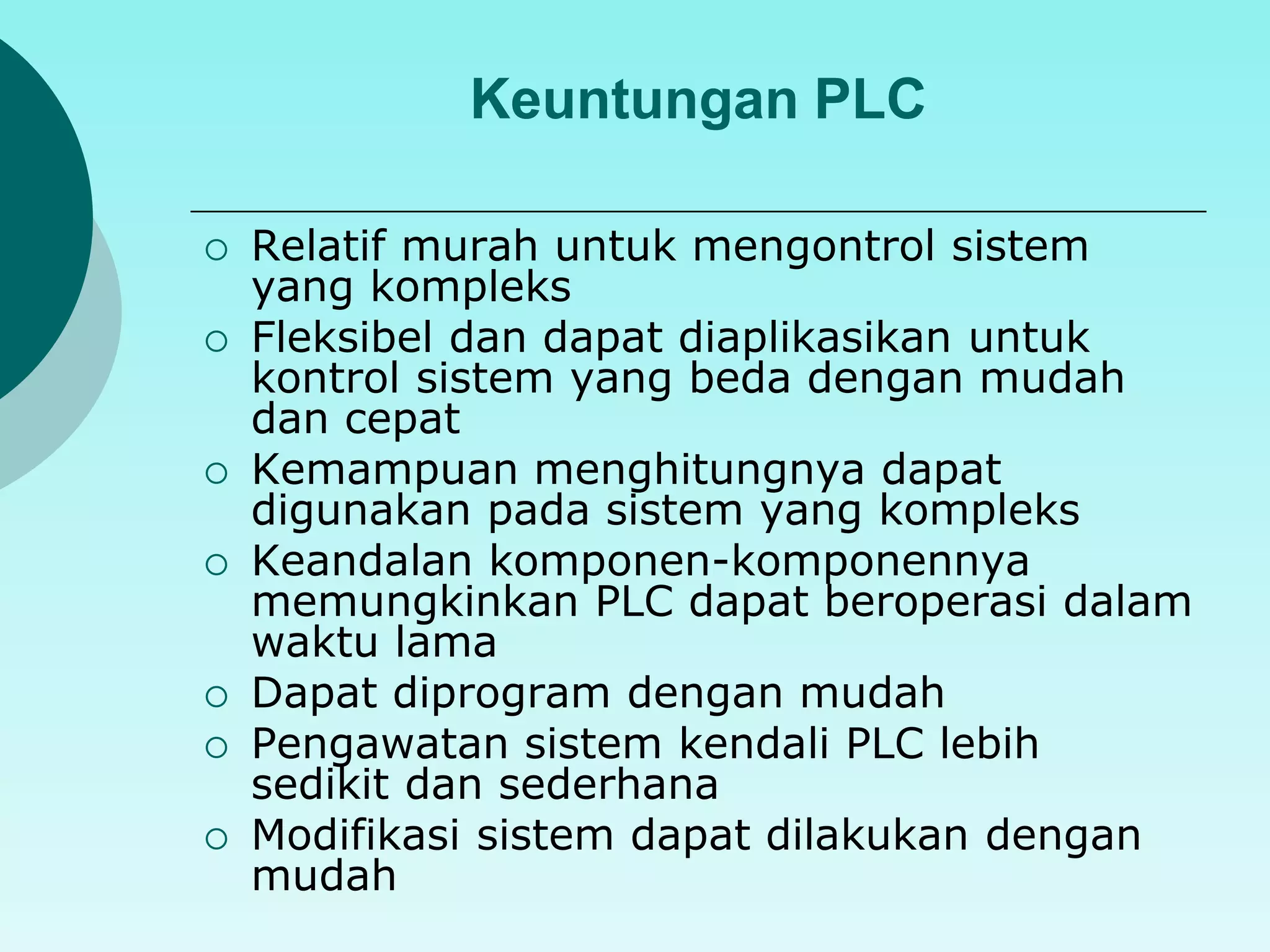 Keuntungan PLC 
 Relatif murah untuk mengontrol sistem 
yang kompleks 
 Fleksibel dan dapat diaplikasikan untuk 
kontrol sistem yang beda dengan mudah 
dan cepat 
 Kemampuan menghitungnya dapat 
digunakan pada sistem yang kompleks 
 Keandalan komponen-komponennya 
memungkinkan PLC dapat beroperasi dalam 
waktu lama 
 Dapat diprogram dengan mudah 
 Pengawatan sistem kendali PLC lebih 
sedikit dan sederhana 
 Modifikasi sistem dapat dilakukan dengan 
mudah 
 