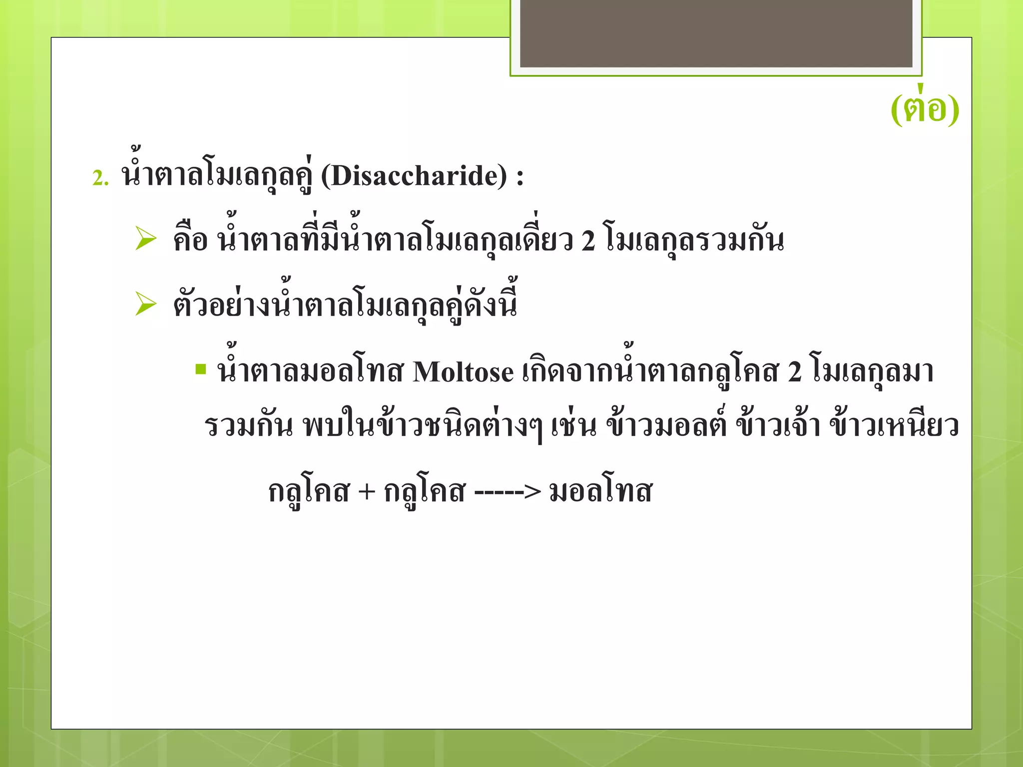 (ต่อ) 
2. น้าตาลโมเลกุลคู่ (Disaccharide) : 
 คือ น้าตาลที่มีน้าตาลโมเลกุลเดี่ยว 2 โมเลกุลรวมกัน 
 ตัวอย่างน้าตาลโมเลกุลคู่ดังนี้ 
 น้าตาลมอลโทส Moltose เกิดจากน้าตาลกลูโคส 2 โมเลกุลมา 
รวมกัน พบในข้าวชนิดต่างๆ เช่น ข้าวมอลต์ข้าวเจ้า ข้าวเหนียว 
กลูโคส + กลูโคส -----> มอลโทส 
 