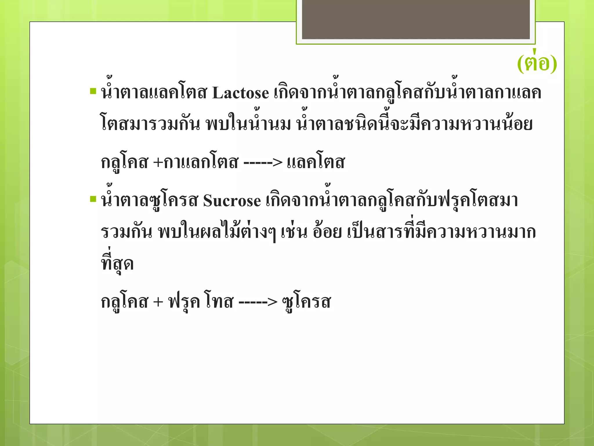 (ต่อ) 
 น้าตาลแลคโตส Lactose เกิดจากน้าตาลกลูโคสกับน้าตาลกาแลค 
โตสมารวมกัน พบในน้านม น้าตาลชนิดนี้จะมีความหวานน้อย 
กลูโคส +กาแลกโตส -----> แลคโตส 
 น้าตาลซูโครส Sucrose เกิดจากน้าตาลกลูโคสกับฟรุคโตสมา 
รวมกัน พบในผลไม้ต่างๆ เช่น อ้อย เป็นสารที่มีความหวานมาก 
ที่สุด 
กลูโคส + ฟรุค โทส -----> ซูโครส 
 