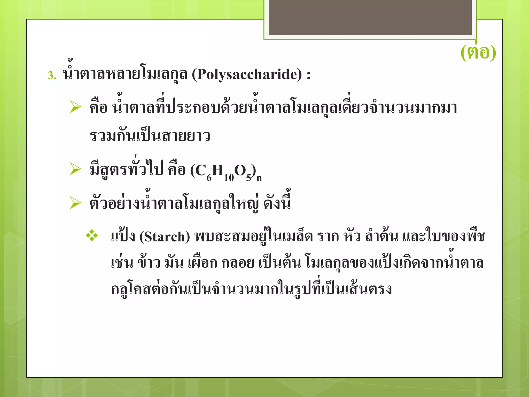 (ต่อ) 
3. น้าตาลหลายโมเลกุล (Polysaccharide) : 
 คือ น้าตาลที่ประกอบด้วยน้าตาลโมเลกุลเดี่ยวจานวนมากมา 
รวมกันเป็นสายยาว 
 มีสูตรทั่วไป คือ (C6H10O5)n 
 ตัวอย่างน้าตาลโมเลกุลใหญ่ ดังนี้ 
 แป้ง (Starch) พบสะสมอยู่ในเมล็ด ราก หัว ลา ต้น และใบของพืช 
เช่น ข้าว มัน เผือก กลอย เป็นต้น โมเลกุลของแป้งเกิดจากน้าตาล 
กลูโคสต่อกันเป็นจานวนมากในรูปที่เป็นเส้นตรง 
 