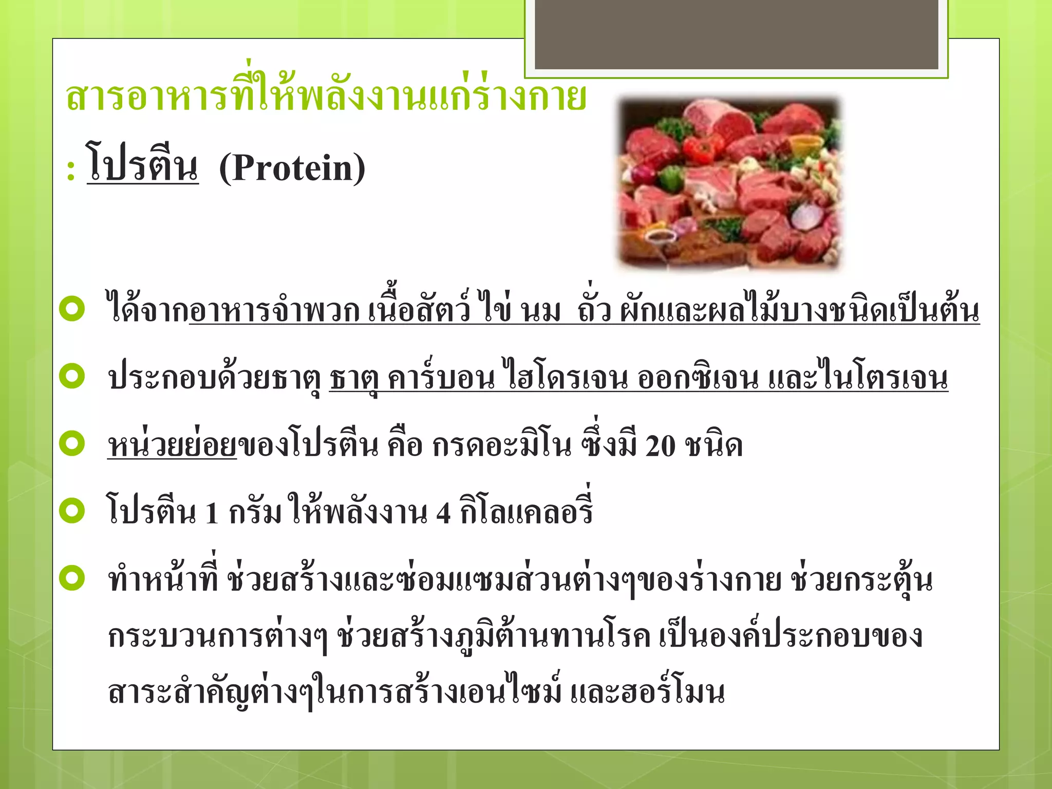 สารอาหารที่ให้พลังงานแก่ร่างกาย 
: โปรตีน (Protein) 
 ได้จากอาหารจาพวก เนื้อสัตว์ ไข่ นม ถั่ว ผักและผลไม้บางชนิดเป็นต้น 
 ประกอบด้วยธาตุ ธาตุ คาร์บอน ไฮโดรเจน ออกซิเจน และไนโตรเจน 
 หน่วยย่อยของโปรตีน คือ กรดอะมิโน ซึ่งมี 20 ชนิด 
 โปรตีน 1 กรัม ให้พลังงาน 4 กิโลแคลอรี่ 
 ทาหน้าที่ ช่วยสร้างและซ่อมแซมส่วนต่างๆของร่างกาย ช่วยกระตุ้น 
กระบวนการต่างๆ ช่วยสร้างภูมิต้านทานโรค เป็นองค์ประกอบของ 
สาระสาคัญต่างๆในการสร้างเอนไซม์ และฮอร์โมน 
 