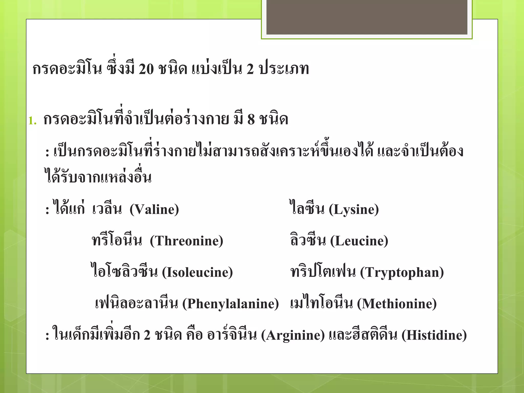 กรดอะมิโน ซึ่งมี 20 ชนิด แบ่งเป็น 2 ประเภท 
1. กรดอะมิโนที่จาเป็นต่อร่างกาย มี 8 ชนิด 
: เป็นกรดอะมิโนที่ร่างกายไม่สามารถสังเคราะห์ขึ้นเองได้ และจาเป็นต้อง 
ได้รับจากแหล่งอื่น 
: ได้แก่ เวลีน (Valine) ไลซีน (Lysine) 
ทรีโอนีน (Threonine) ลิวซีน (Leucine) 
ไอโซลิวซีน (Isoleucine) ทริปโตเฟน (Tryptophan) 
เฟนิลอะลานีน (Phenylalanine) เมไทโอนีน (Methionine) 
: ในเด็กมีเพิ่มอีก 2 ชนิด คือ อาร์จินีน (Arginine) และฮีสติดีน (Histidine) 
 