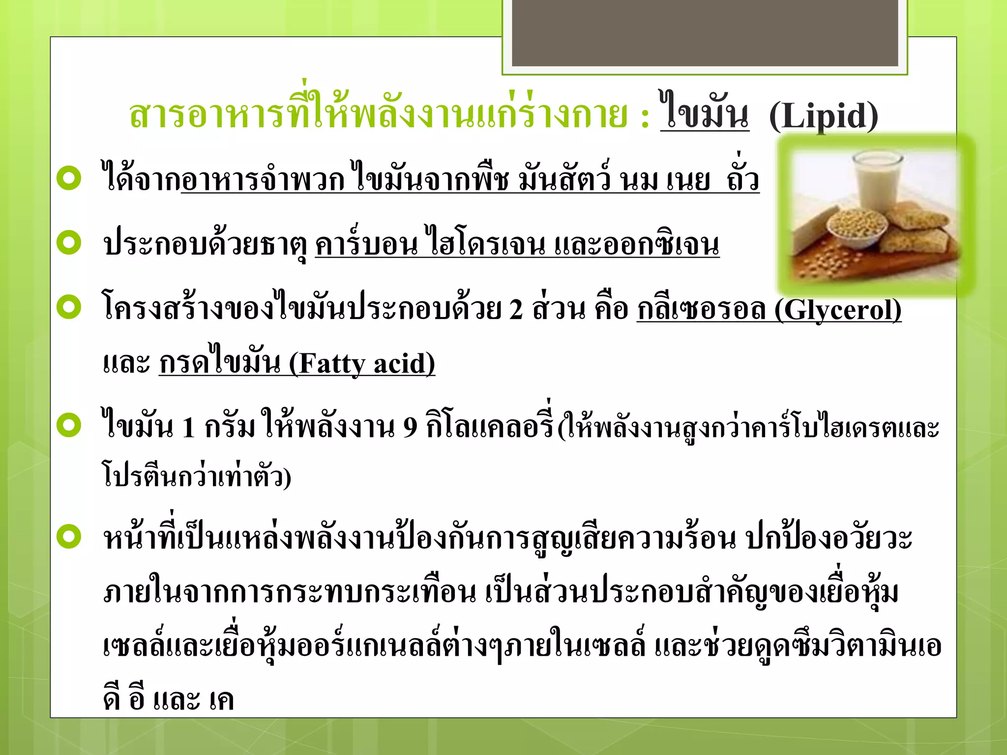 สารอาหารที่ให้พลังงานแก่ร่างกาย : ไขมัน (Lipid) 
 ได้จากอาหารจาพวก ไขมันจากพืช มันสัตว์ นม เนย ถั่ว 
 ประกอบด้วยธาตุ คาร์บอน ไฮโดรเจน และออกซิเจน 
 โครงสร้างของไขมันประกอบด้วย 2 ส่วน คือ กลีเซอรอล (Glycerol) 
และ กรดไขมัน (Fatty acid) 
 ไขมัน 1 กรัม ให้พลังงาน 9 กิโลแคลอรี่(ให้พลังงานสูงกว่าคาร์โบไฮเดรตและ 
โปรตีนกว่าเท่าตัว) 
 หน้าที่เป็นแหล่งพลังงานป้องกันการสูญเสียความร้อน ปกป้องอวัยวะ 
ภายในจากการกระทบกระเทือน เป็นส่วนประกอบสาคัญของเยื่อหุ้ม 
เซลล์และเยื่อหุ้มออร์แกเนลล์ต่างๆภายในเซลล์ และช่วยดูดซึมวิตามินเอ 
ดี อี และ เค 
 
