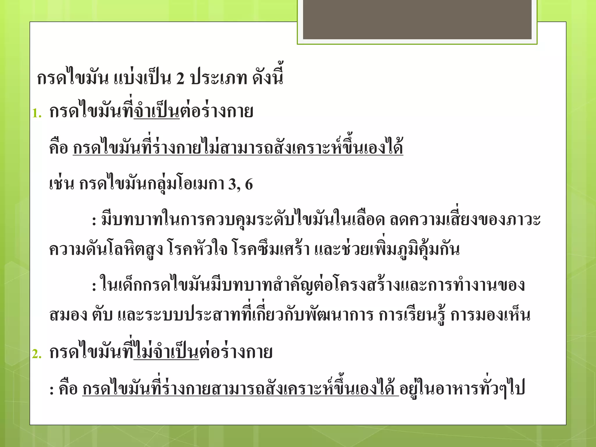กรดไขมัน แบ่งเป็น 2 ประเภท ดังนี้ 
1. กรดไขมันที่จาเป็นต่อร่างกาย 
คือ กรดไขมันที่ร่างกายไม่สามารถสังเคราะห์ขึ้นเองได้ 
เช่น กรดไขมันกลุ่มโอเมกา 3, 6 
: มีบทบาทในการควบคุมระดับไขมันในเลือด ลดความเสี่ยงของภาวะ 
ความดันโลหิตสูง โรคหัวใจ โรคซึมเศร้า และช่วยเพิ่มภูมิคุ้มกัน 
: ในเด็กกรดไขมันมีบทบาทสาคัญต่อโครงสร้างและการทางานของ 
สมอง ตับ และระบบประสาทที่เกี่ยวกับพัฒนาการ การเรียนรู้ การมองเห็น 
2. กรดไขมันที่ไม่จาเป็นต่อร่างกาย 
: คือ กรดไขมันทรี่่างกายสามารถสังเคราะห์ขึ้นเองได้ อยู่ในอาหารทวั่ๆไป 
 
