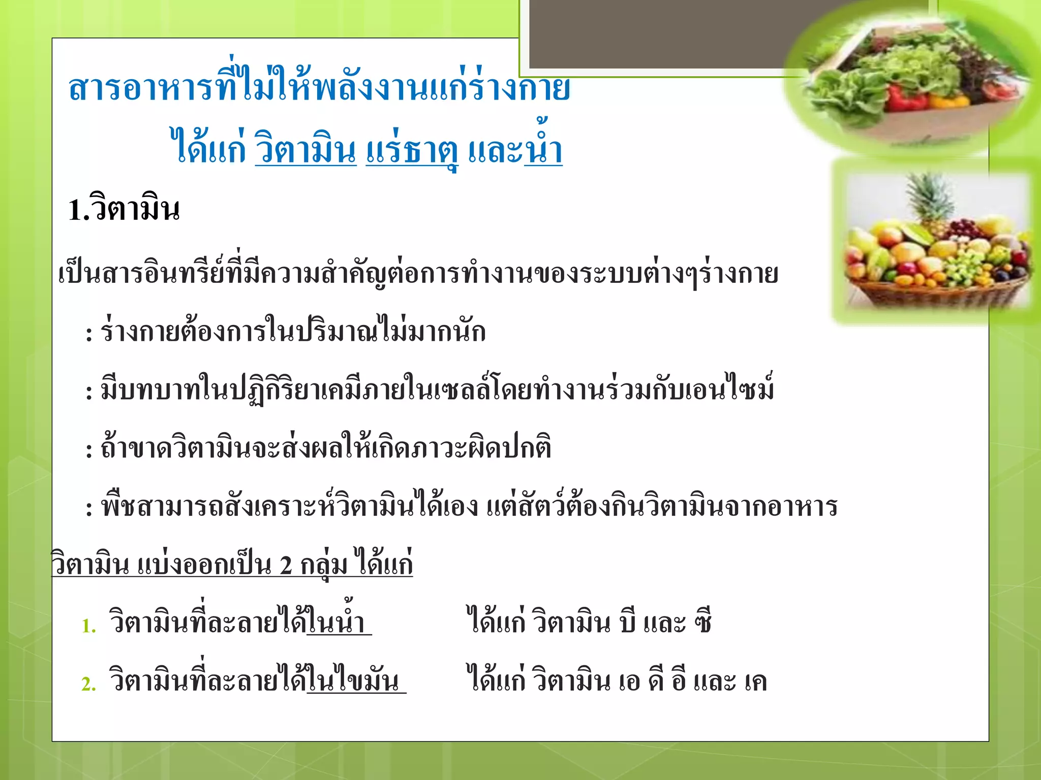 สารอาหารที่ไม่ให้พลังงานแก่ร่างกาย 
ได้แก่ วิตามิน แร่ธาตุและน้า 
1.วิตามิน 
เป็นสารอินทรีย์ที่มีความสาคัญต่อการทางานของระบบต่างๆร่างกาย 
: ร่างกายต้องการในปริมาณไม่มากนัก 
: มีบทบาทในปฏิกิริยาเคมีภายในเซลล์โดยทางานร่วมกับเอนไซม์ 
: ถ้าขาดวิตามินจะส่งผลให้เกิดภาวะผิดปกติ 
: พืชสามารถสังเคราะห์วิตามินได้เอง แต่สัตว์ต้องกินวิตามินจากอาหาร 
วิตามนิ แบ่งออกเป็น 2 กลุ่ม ได้แก่ 
1. วิตามินที่ละลายได้ในน้า ได้แก่ วิตามิน บี และ ซี 
2. วิตามินที่ละลายได้ในไขมัน ได้แก่ วิตามิน เอ ดี อี และ เค 
 