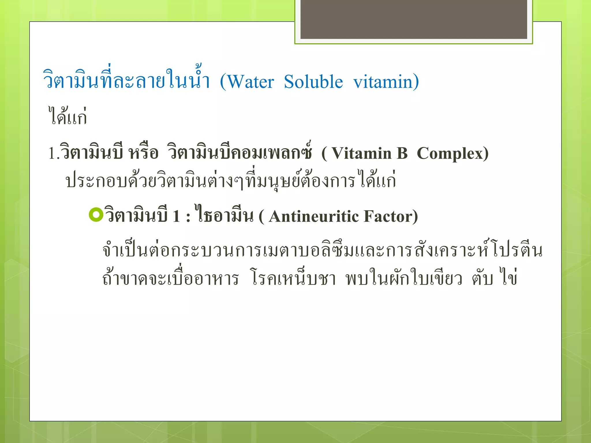 วิตำมินที่ละลำยในน้ำ (Water Soluble vitamin) 
ได้แก่ 
1.วิตามินบี หรือ วิตามินบีคอมเพลกซ์ ( Vitamin B Complex) 
ประกอบด้วยวิตำมินต่ำงๆที่มนุษย์ต้องกำรได้แก่ 
วิตามินบี 1 : ไธอามีน ( Antineuritic Factor) 
จำเป็นต่อกระบวนกำรเมตำบอลิซึมและกำรสังเครำะห์โปรตีน 
ถ้ำขำดจะเบื่ออำหำร โรคเหน็บชำ พบในผักใบเขียว ตับ ไข่ 
 