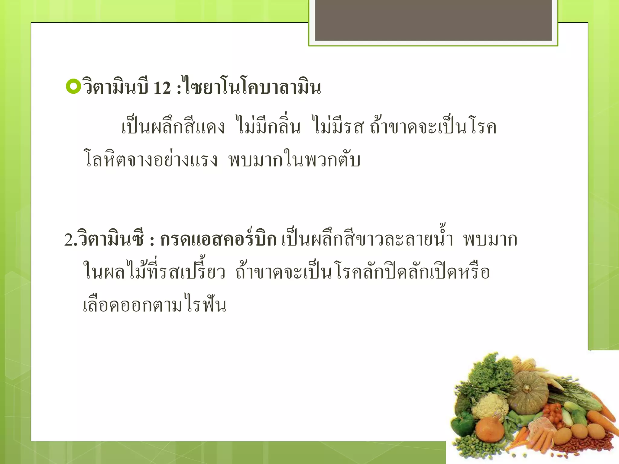 วิตามินบี 12 :ไซยาโนโคบาลามิน 
เป็นผลึกสีแดง ไม่มีกลิ่น ไม่มีรส ถ้ำขำดจะเป็นโรค 
โลหิตจำงอย่ำงแรง พบมำกในพวกตับ 
2.วิตามินซี : กรดแอสคอร์บิก เป็นผลึกสีขำวละลำยน้ำ พบมำก 
ในผลไม้ที่รสเปรี้ยว ถ้ำขำดจะเป็นโรคลักปิดลักเปิดหรือ 
เลือดออกตำมไรฟัน 
 