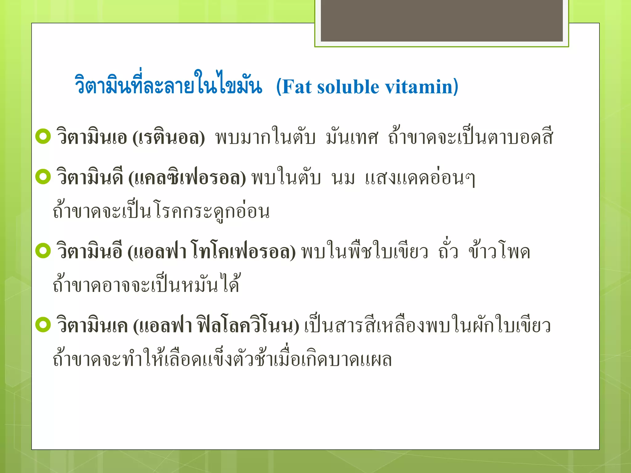 วิตามินท่ลีะลายในไขมัน (Fat soluble vitamin) 
 วิตามินเอ (เรตินอล) พบมำกในตับ มันเทศ ถ้ำขำดจะเป็นตำบอดสี 
 วิตามินดี (แคลซิเฟอรอล) พบในตับ นม แสงแดดอ่อนๆ 
ถ้ำขำดจะเป็นโรคกระดูกอ่อน 
วิตามินอี (แอลฟา โทโคเฟอรอล) พบในพืชใบเขียว ถั่ว ข้ำวโพด 
ถ้ำขำดอำจจะเป็นหมันได้ 
วิตามินเค (แอลฟา ฟิลโลควโินน) เป็นสำรสีเหลืองพบในผักใบเขียว 
ถ้ำขำดจะทำ ให้เลือดแข็งตัวช้ำเมื่อเกิดบำดแผล 
 