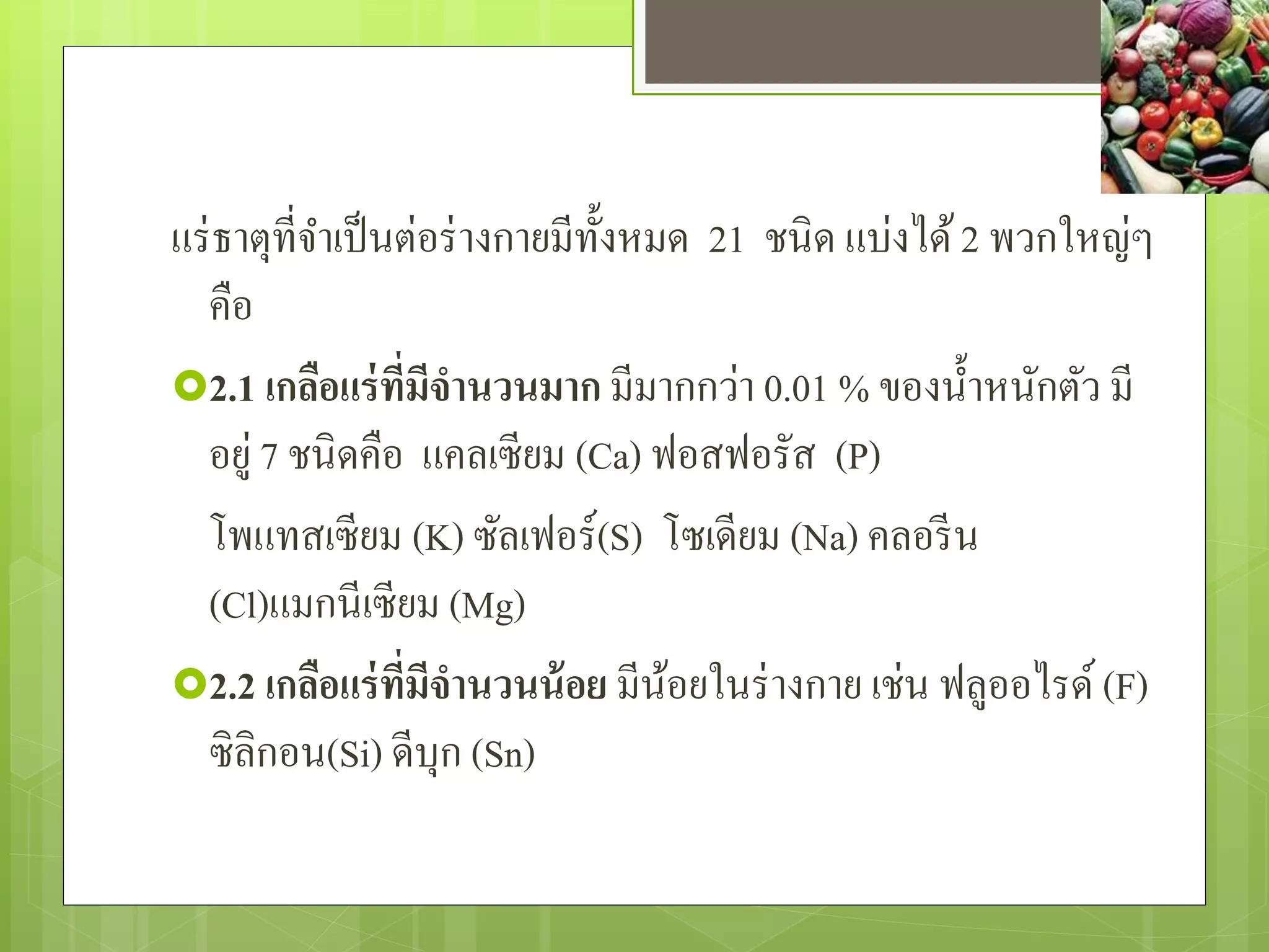 แร่ธำตุที่จำ เป็นต่อร่ำงกำยมีทั้งหมด 21 ชนิด แบ่งได้ 2 พวกใหญ่ๆ 
คือ 
2.1 เกลือแร่ที่มีจานวนมาก มีมำกกว่ำ 0.01 % ของน้ำ หนักตัว มี 
อยู่ 7 ชนิดคือ แคลเซียม (Ca) ฟอสฟอรัส (P) 
โพแทสเซียม (K) ซัลเฟอร์(S) โซเดียม (Na) คลอรีน 
(Cl)แมกนีเซียม (Mg) 
2.2 เกลือแร่ที่มีจานวนน้อย มีน้อยในร่ำงกำย เช่น ฟลูออไรด์ (F) 
ซิลิกอน(Si) ดีบุก (Sn) 
 