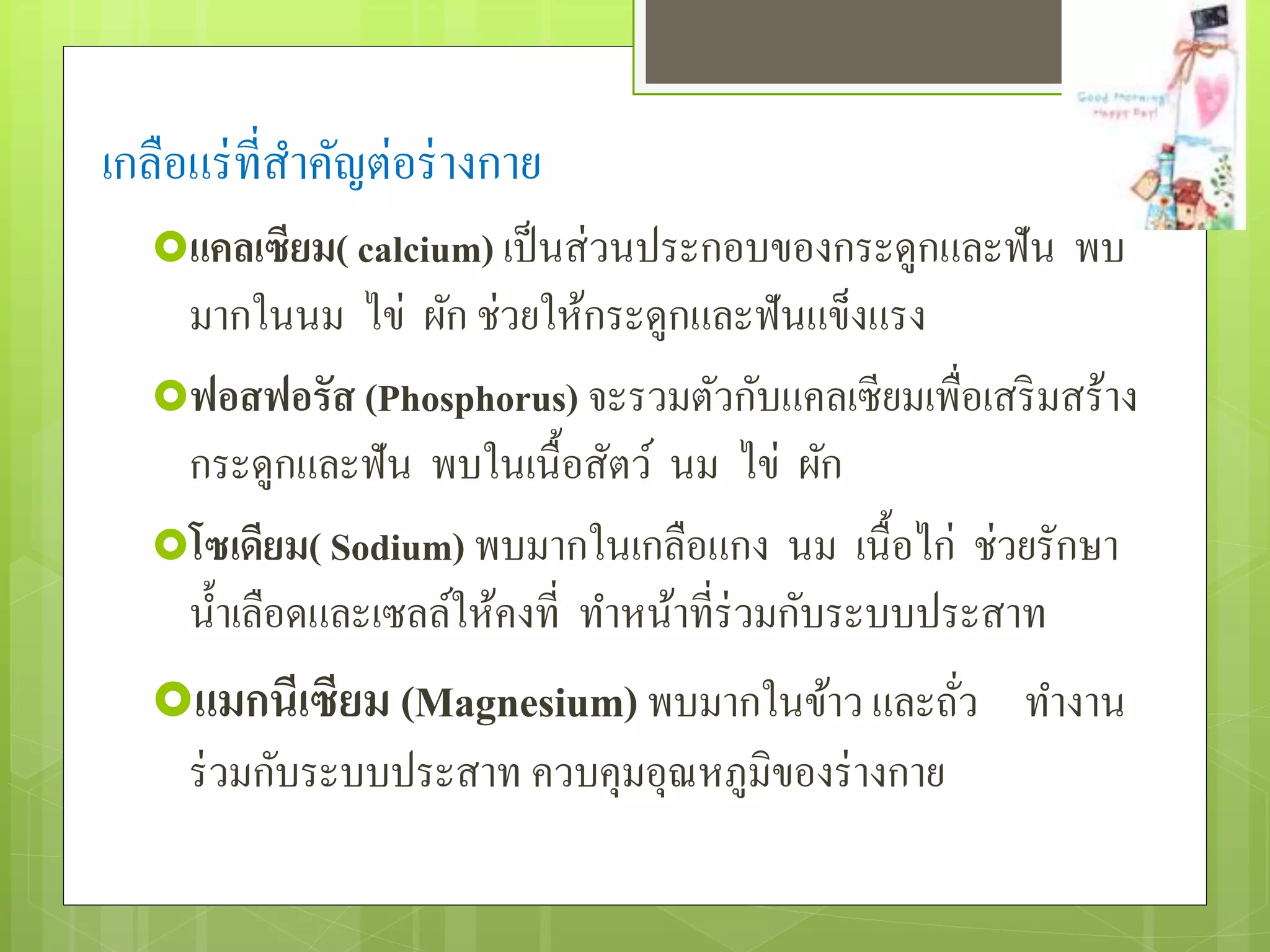 เกลือแร่ที่สำ คัญต่อร่ำงกำย 
แคลเซียม( calcium) เป็นส่วนประกอบของกระดูกและฟัน พบ 
มำกในนม ไข่ ผัก ช่วยให้กระดูกและฟันแข็งแรง 
ฟอสฟอรัส (Phosphorus) จะรวมตัวกับแคลเซียมเพื่อเสริมสร้ำง 
กระดูกและฟัน พบในเนื้อสัตว์ นม ไข่ ผัก 
โซเดียม( Sodium) พบมำกในเกลือแกง นม เนื้อไก่ ช่วยรักษำ 
น้ำ เลือดและเซลล์ให้คงที่ ทำ หน้ำที่ร่วมกับระบบประสำท 
แมกนีเซียม (Magnesium) พบมำกในข้ำว และถั่ว ทำ งำน 
ร่วมกับระบบประสำท ควบคุมอุณหภูมิของร่ำงกำย 
 