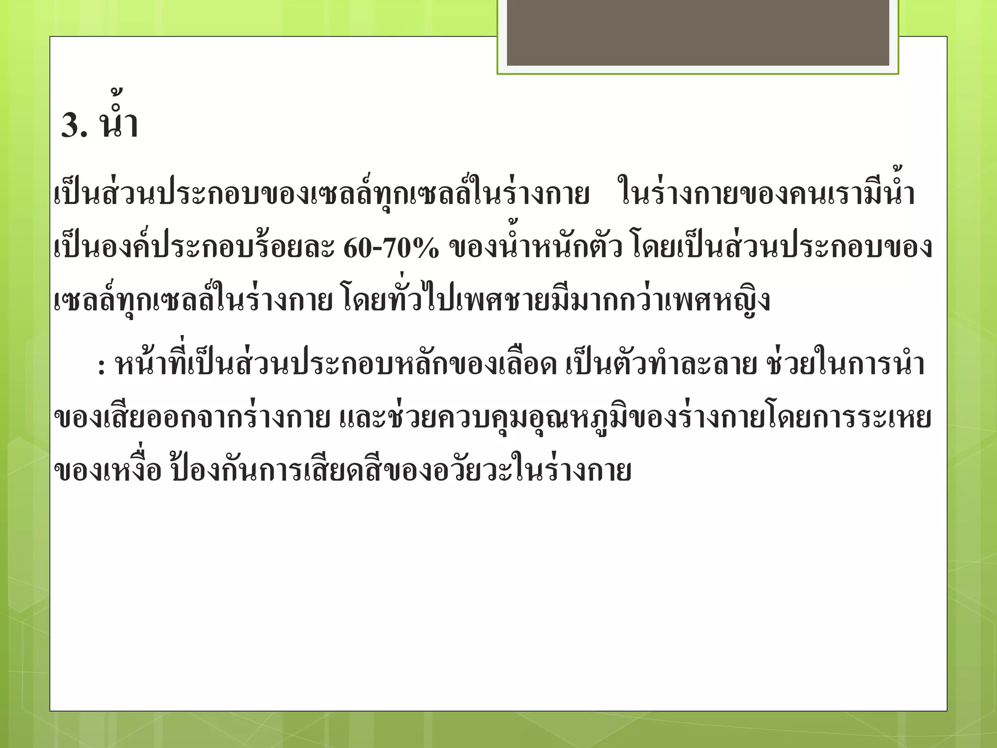 3. น้า 
เป็นส่วนประกอบของเซลล์ทุกเซลล์ในร่างกาย ในร่างกายของคนเรามีน้า 
เป็นองค์ประกอบร้อยละ 60-70% ของน้าหนักตัว โดยเป็นส่วนประกอบของ 
เซลล์ทุกเซลล์ในร่างกาย โดยทั่วไปเพศชายมีมากกว่าเพศหญิง 
: หน้าที่เป็นส่วนประกอบหลักของเลือด เป็นตัวทาละลาย ช่วยในการนา 
ของเสียออกจากร่างกาย และช่วยควบคุมอุณหภูมิของร่างกายโดยการระเหย 
ของเหงื่อ ป้องกันการเสียดสีของอวัยวะในร่างกาย 
 