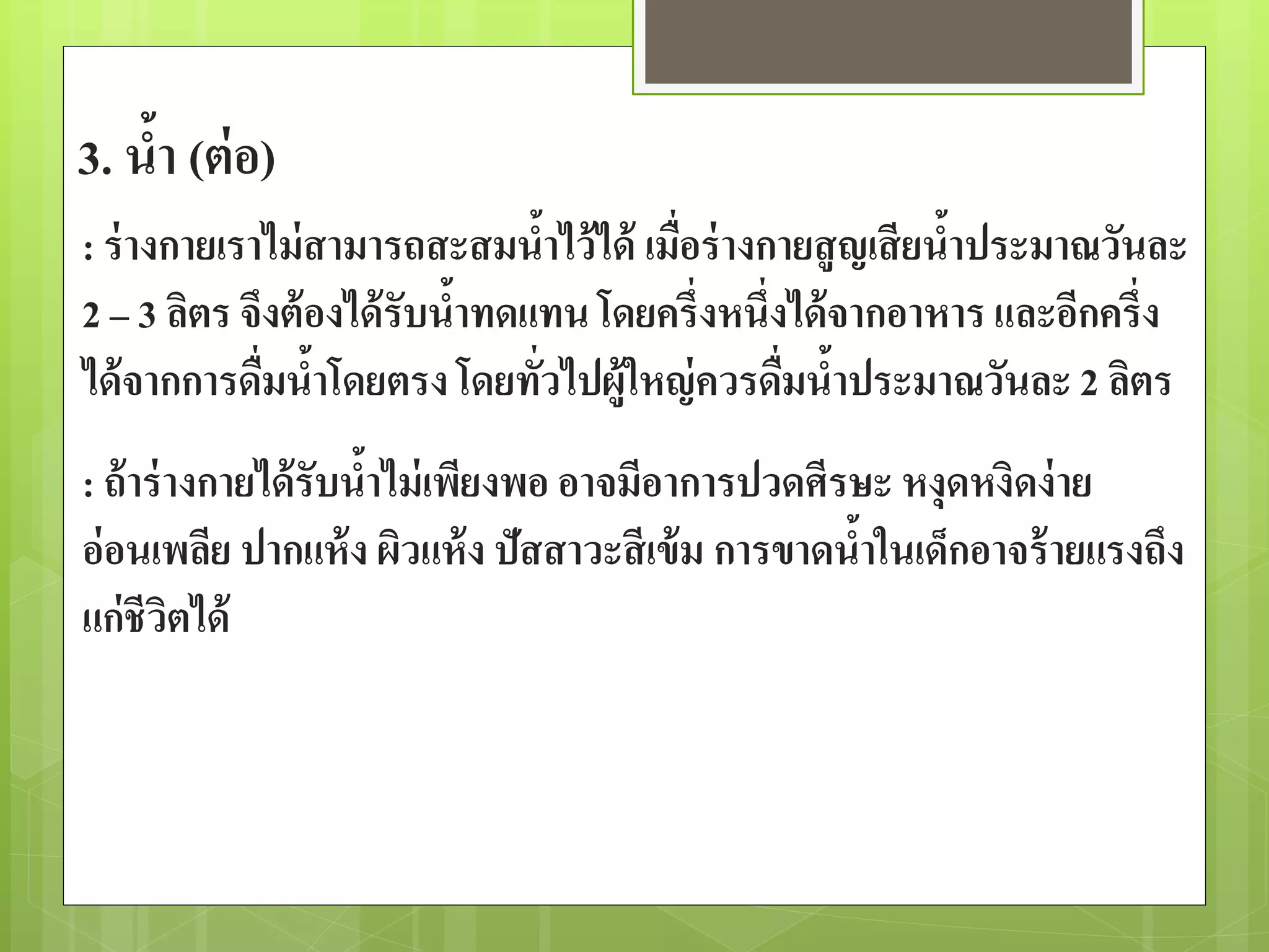 3. น้า (ต่อ) 
: ร่างกายเราไม่สามารถสะสมน้าไว้ได้ เมื่อร่างกายสูญเสียน้าประมาณวันละ 
2 – 3 ลิตร จึงต้องได้รับน้าทดแทน โดยครึ่งหนึ่งได้จากอาหาร และอีกครึ่ง 
ได้จากการดื่มน้าโดยตรง โดยทั่วไปผู้ใหญ่ควรดื่มน้าประมาณวันละ 2 ลิตร 
: ถ้าร่างกายได้รับน้าไม่เพียงพอ อาจมีอาการปวดศีรษะ หงุดหงิดง่าย 
อ่อนเพลีย ปากแห้ง ผิวแห้ง ปัสสาวะสีเข้ม การขาดน้าในเด็กอาจร้ายแรงถึง 
แก่ชีวิตได้ 
 