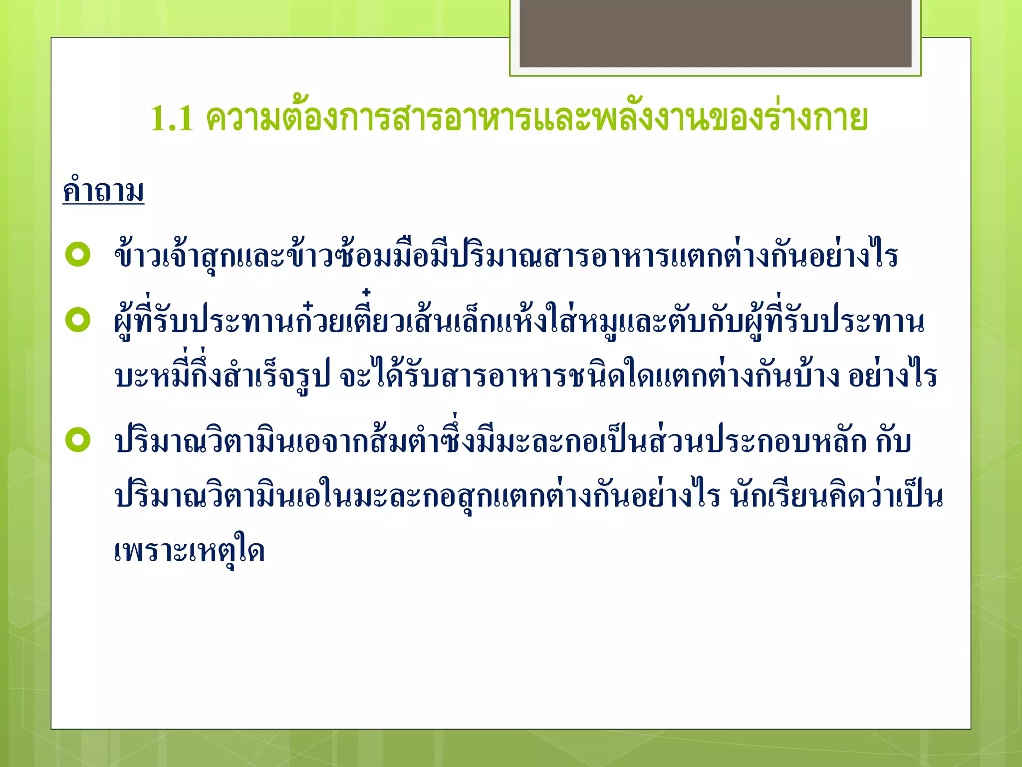 1.1 ความต้องการสารอาหารและพลังงานของร่างกาย 
คาถาม 
 ข้าวเจ้าสุกและข้าวซ้อมมือมีปริมาณสารอาหารแตกต่างกันอย่างไร 
 ผู้ที่รับประทานก๋วยเตี๋ยวเส้นเล็กแห้งใส่หมูและตับกับผู้ที่รับประทาน 
บะหมี่กึ่งสาเร็จรูป จะได้รับสารอาหารชนิดใดแตกต่างกันบ้าง อย่างไร 
 ปริมาณวิตามินเอจากส้มตาซึ่งมีมะละกอเป็นส่วนประกอบหลัก กับ 
ปริมาณวิตามินเอในมะละกอสุกแตกต่างกันอย่างไร นักเรียนคิดว่าเป็น 
เพราะเหตุใด 
 