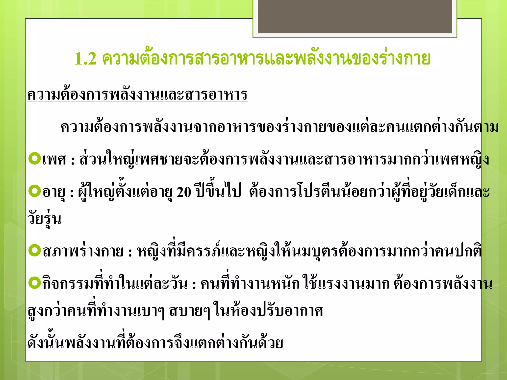 1.2 ความต้องการสารอาหารและพลังงานของร่างกาย 
ความต้องการพลังงานและสารอาหาร 
ความต้องการพลังงานจากอาหารของร่างกายของแต่ละคนแตกต่างกันตาม 
เพศ : ส่วนใหญ่เพศชายจะต้องการพลังงานและสารอาหารมากกว่าเพศหญิง 
อายุ : ผู้ใหญ่ตั้งแต่อายุ 20 ปีขึ้นไป ต้องการโปรตีนน้อยกว่าผู้ที่อยู่วัยเด็กและ 
วัยรุ่น 
สภาพร่างกาย : หญิงที่มีครรภ์และหญิงให้นมบุตรต้องการมากกว่าคนปกติ 
กิจกรรมที่ทาในแต่ละวัน : คนที่ทางานหนัก ใช้แรงงานมาก ต้องการพลังงาน 
สูงกว่าคนที่ทางานเบาๆ สบายๆ ในห้องปรับอากาศ 
ดังนั้นพลังงานทตี่้องการจึงแตกต่างกันด้วย 
 