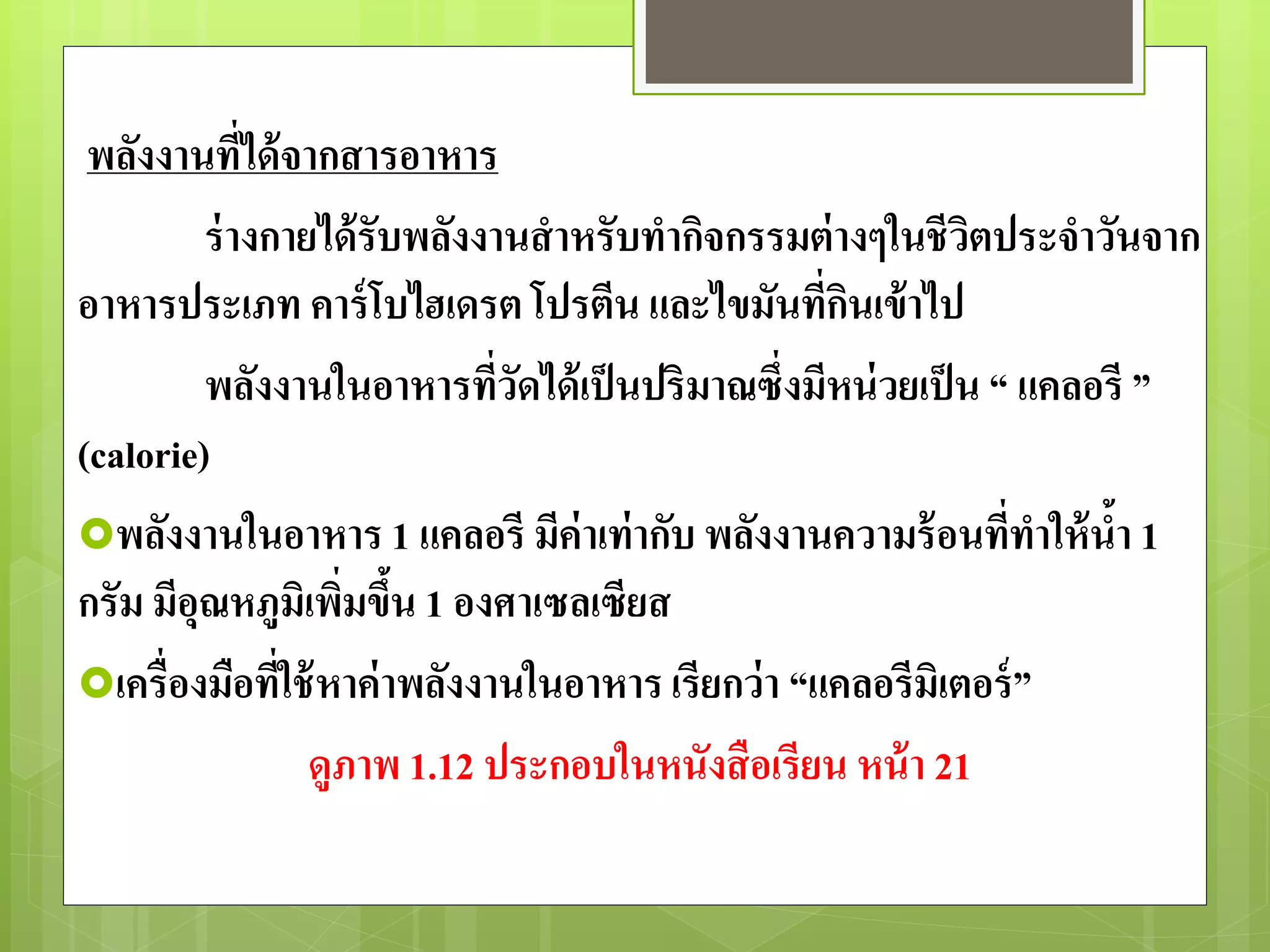 พลังงานที่ได้จากสารอาหาร 
ร่างกายได้รับพลังงานสาหรับทากิจกรรมต่างๆในชีวิตประจาวันจาก 
อาหารประเภท คาร์โบไฮเดรต โปรตีน และไขมันที่กินเข้าไป 
พลังงานในอาหารที่วัดได้เป็นปริมาณซึ่งมีหน่วยเป็น “ แคลอรี ” 
(calorie) 
พลังงานในอาหาร 1 แคลอรี มีค่าเท่ากับ พลังงานความร้อนที่ทาให้น้า 1 
กรัม มีอุณหภูมิเพิ่มขึ้น 1 องศาเซลเซียส 
เครื่องมือที่ใช้หาค่าพลังงานในอาหาร เรียกว่า “แคลอรีมิเตอร์” 
ดูภาพ 1.12 ประกอบในหนังสือเรียน หน้า 21 
 