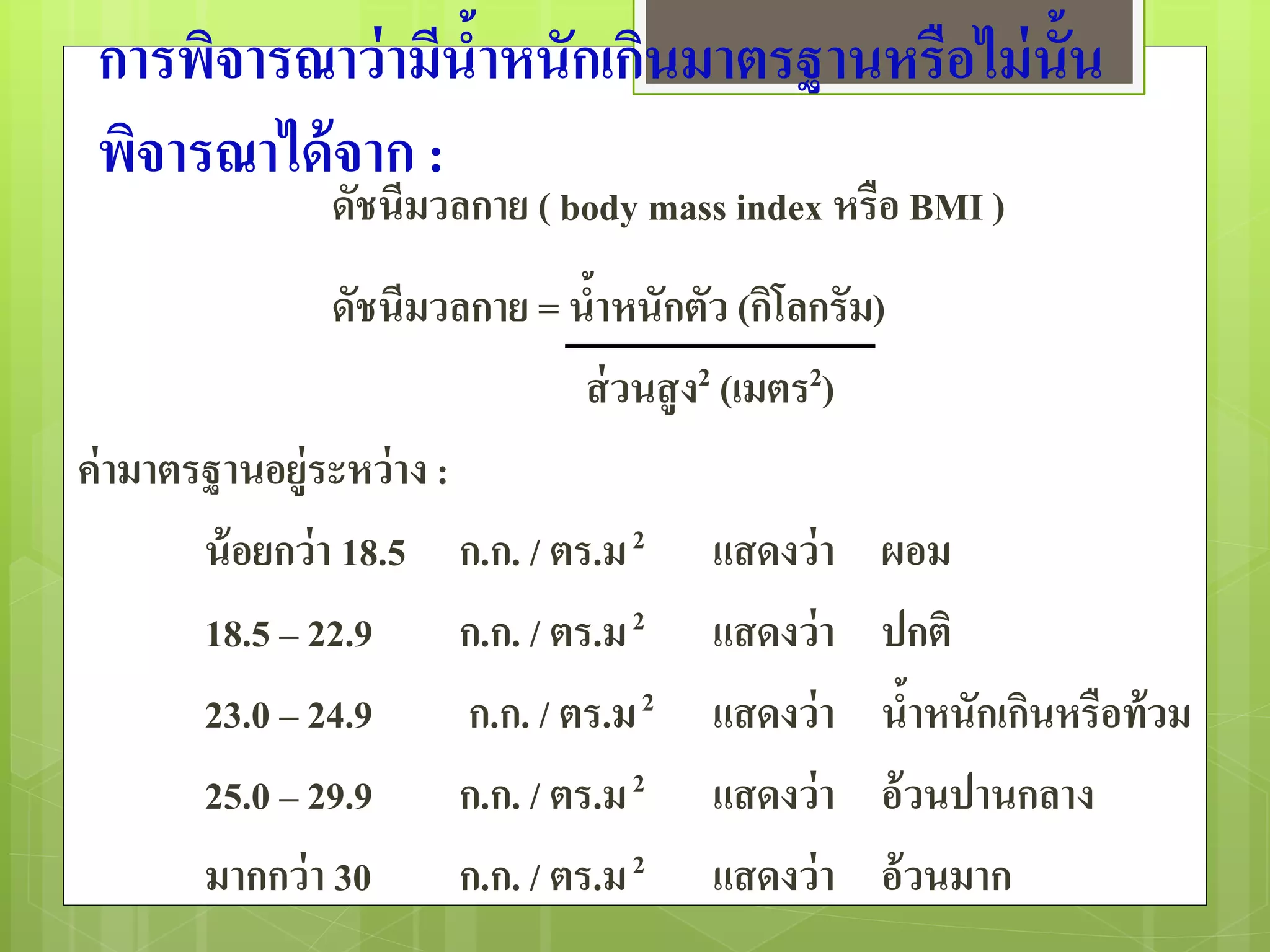 การพิจารณาว่ามีน้าหนักเกินมาตรฐานหรือไม่นั้น 
พิจารณาได้จาก : 
ดัชนีมวลกาย ( body mass index หรือ BMI ) 
ดัชนีมวลกาย = น้าหนักตัว (กิโลกรัม) 
ส่วนสูง2 (เมตร2) 
ค่ามาตรฐานอยู่ระหว่าง : 
น้อยกว่า 18.5 ก.ก. / ตร.ม 2 แสดงว่า ผอม 
18.5 – 22.9 ก.ก. / ตร.ม 2 แสดงว่า ปกติ 
23.0 – 24.9 ก.ก. / ตร.ม 2 แสดงว่า น้าหนักเกินหรือท้วม 
25.0 – 29.9 ก.ก. / ตร.ม 2 แสดงว่า อ้วนปานกลาง 
มากกว่า 30 ก.ก. / ตร.ม 2 แสดงว่า อ้วนมาก 
 