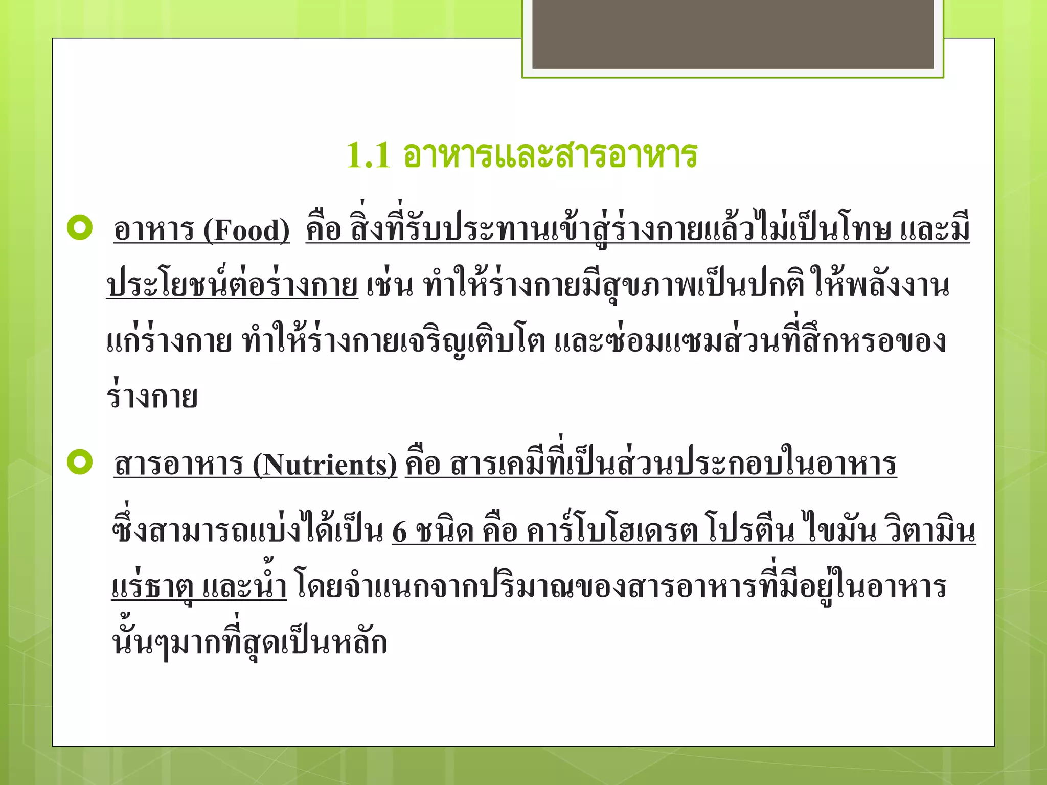 1.1 อาหารและสารอาหาร 
 อาหาร (Food) คือ สิ่งที่รับประทานเข้าสู่ร่างกายแล้วไม่เป็นโทษ และมี 
ประโยชน์ต่อร่างกาย เช่น ทาให้ร่างกายมีสุขภาพเป็นปกติ ให้พลังงาน 
แก่ร่างกาย ทาให้ร่างกายเจริญเติบโต และซ่อมแซมส่วนที่สึกหรอของ 
ร่างกาย 
 สารอาหาร (Nutrients) คือ สารเคมีที่เป็นส่วนประกอบในอาหาร 
ซึ่งสามารถแบ่งได้เป็น 6 ชนิด คือ คาร์โบโฮเดรต โปรตีน ไขมัน วิตามิน 
แร่ธาตุ และน้า โดยจาแนกจากปริมาณของสารอาหารที่มีอยู่ในอาหาร 
นั้นๆมากที่สุดเป็นหลัก 
 
