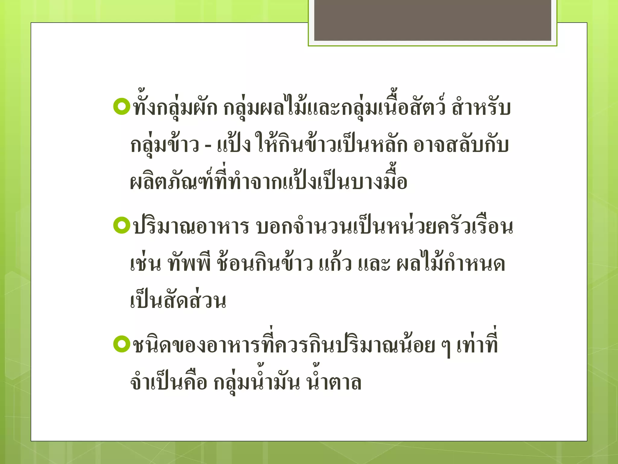 ทั้งกลุ่มผัก กลุ่มผลไม้และกลุ่มเนื้อสัตว์ สาหรับ 
กลุ่มข้าว - แป้ง ให้กินข้าวเป็นหลัก อาจสลับกับ 
ผลิตภัณฑ์ที่ทาจากแป้งเป็นบางมื้อ 
ปริมาณอาหาร บอกจานวนเป็นหน่วยครัวเรือน 
เช่น ทัพพี ช้อนกินข้าว แก้ว และ ผลไม้กาหนด 
เป็นสัดส่วน 
ชนิดของอาหารที่ควรกินปริมาณน้อย ๆ เท่าที่ 
จา เป็นคือ กลุ่มน้ามัน น้าตาล 
 