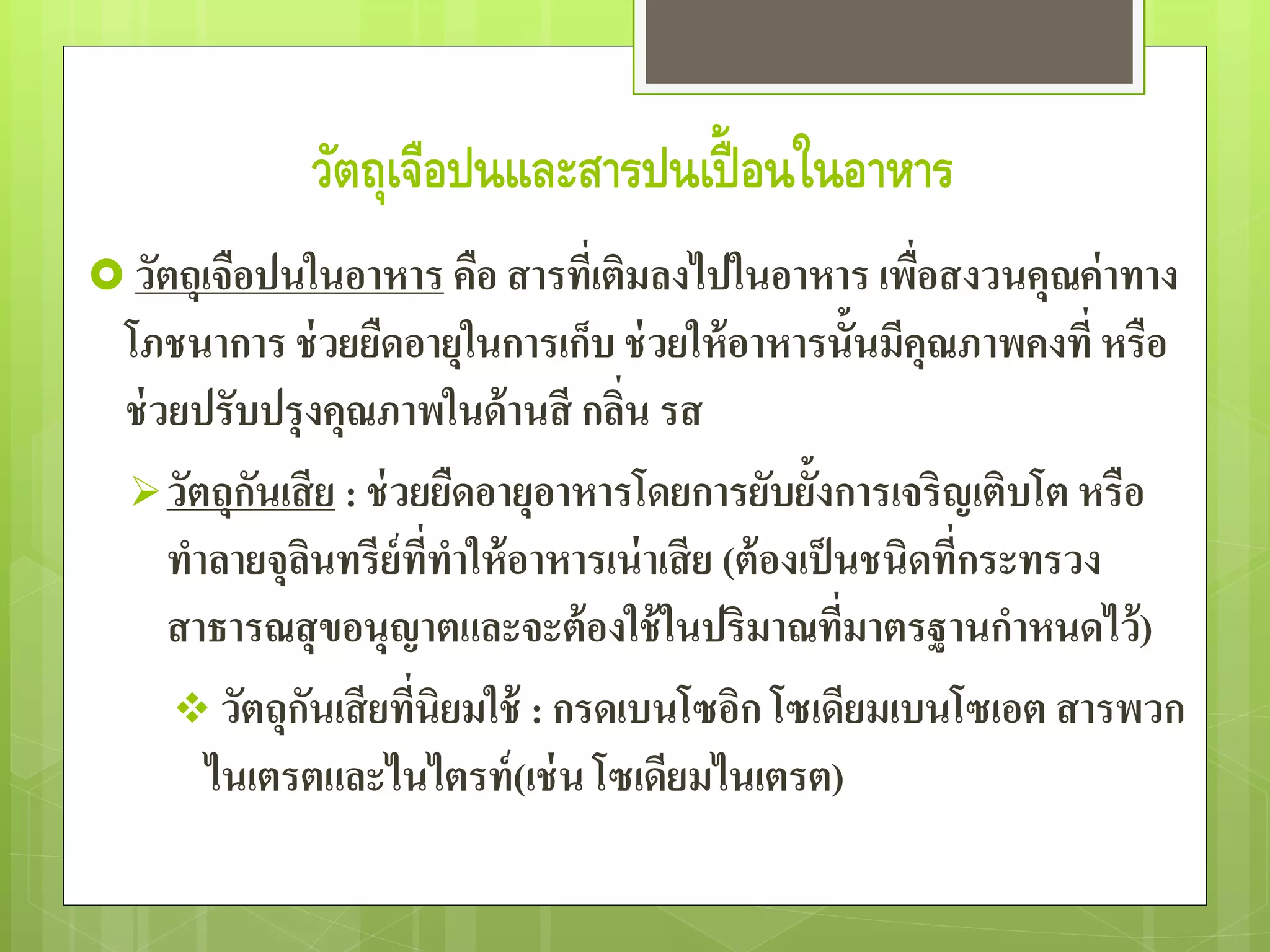 วัตถุเจือปนและสารปนเปื้อนในอาหาร 
 วัตถุเจือปนในอาหาร คือ สารที่เติมลงไปในอาหาร เพื่อสงวนคุณค่าทาง 
โภชนาการ ช่วยยืดอายุในการเก็บ ช่วยให้อาหารนั้นมีคุณภาพคงที่หรือ 
ช่วยปรับปรุงคุณภาพในด้านสี กลิ่น รส 
วัตถุกันเสีย : ช่วยยืดอายุอาหารโดยการยับยั้งการเจริญเติบโต หรือ 
ทาลายจุลินทรีย์ที่ทาให้อาหารเน่าเสีย (ต้องเป็นชนิดที่กระทรวง 
สาธารณสุขอนุญาตและจะต้องใช้ในปริมาณที่มาตรฐานกาหนดไว้) 
 วัตถุกันเสียที่นิยมใช้ : กรดเบนโซอิก โซเดียมเบนโซเอต สารพวก 
ไนเตรตและไนไตรท์(เช่น โซเดียมไนเตรต) 
 