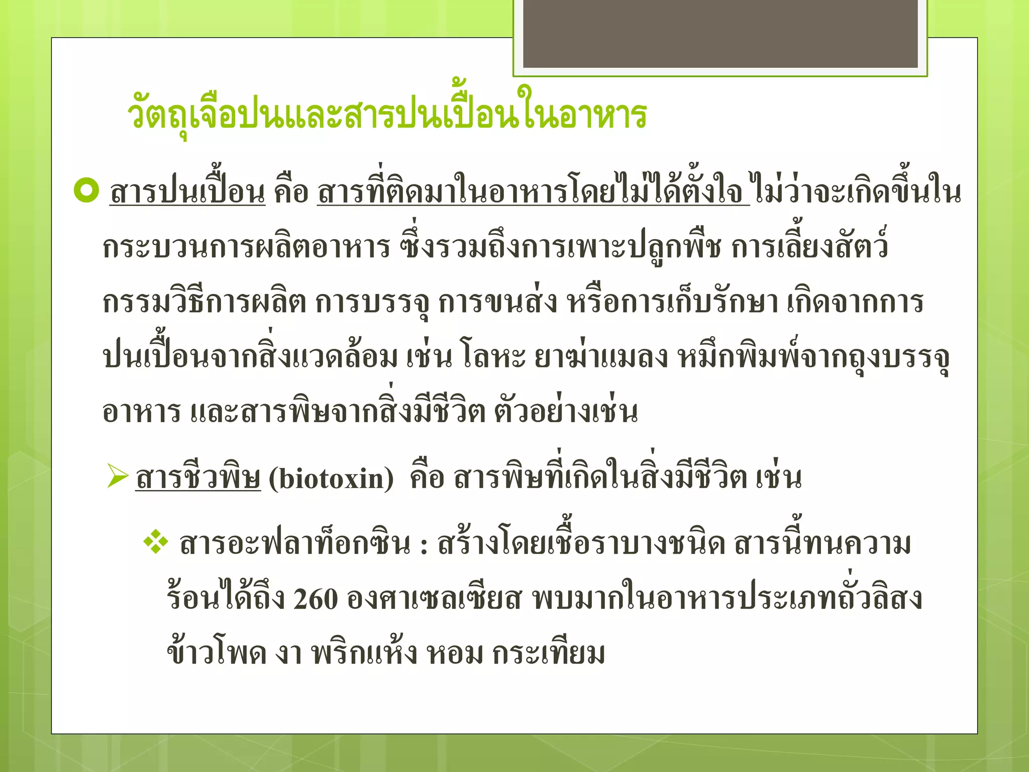 วัตถุเจือปนและสารปนเปื้อนในอาหาร 
สารปนเปื้อน คือ สารที่ติดมาในอาหารโดยไม่ได้ตั้งใจ ไม่ว่าจะเกิดขึ้นใน 
กระบวนการผลิตอาหาร ซึ่งรวมถึงการเพาะปลูกพืช การเลี้ยงสัตว์ 
กรรมวิธีการผลิต การบรรจุ การขนส่ง หรือการเก็บรักษา เกิดจากการ 
ปนเปื้อนจากสิ่งแวดล้อม เช่น โลหะ ยาฆ่าแมลง หมึกพิมพ์จากถุงบรรจุ 
อาหาร และสารพิษจากสิ่งมีชีวิต ตัวอย่างเช่น 
สารชีวพิษ (biotoxin) คือ สารพิษที่เกิดในสิ่งมีชีวิต เช่น 
 สารอะฟลาท็อกซิน : สร้างโดยเชื้อราบางชนิด สารนี้ทนความ 
ร้อนได้ถึง 260 องศาเซลเซียส พบมากในอาหารประเภทถั่วลิสง 
ข้าวโพด งา พริกแห้ง หอม กระเทียม 
 