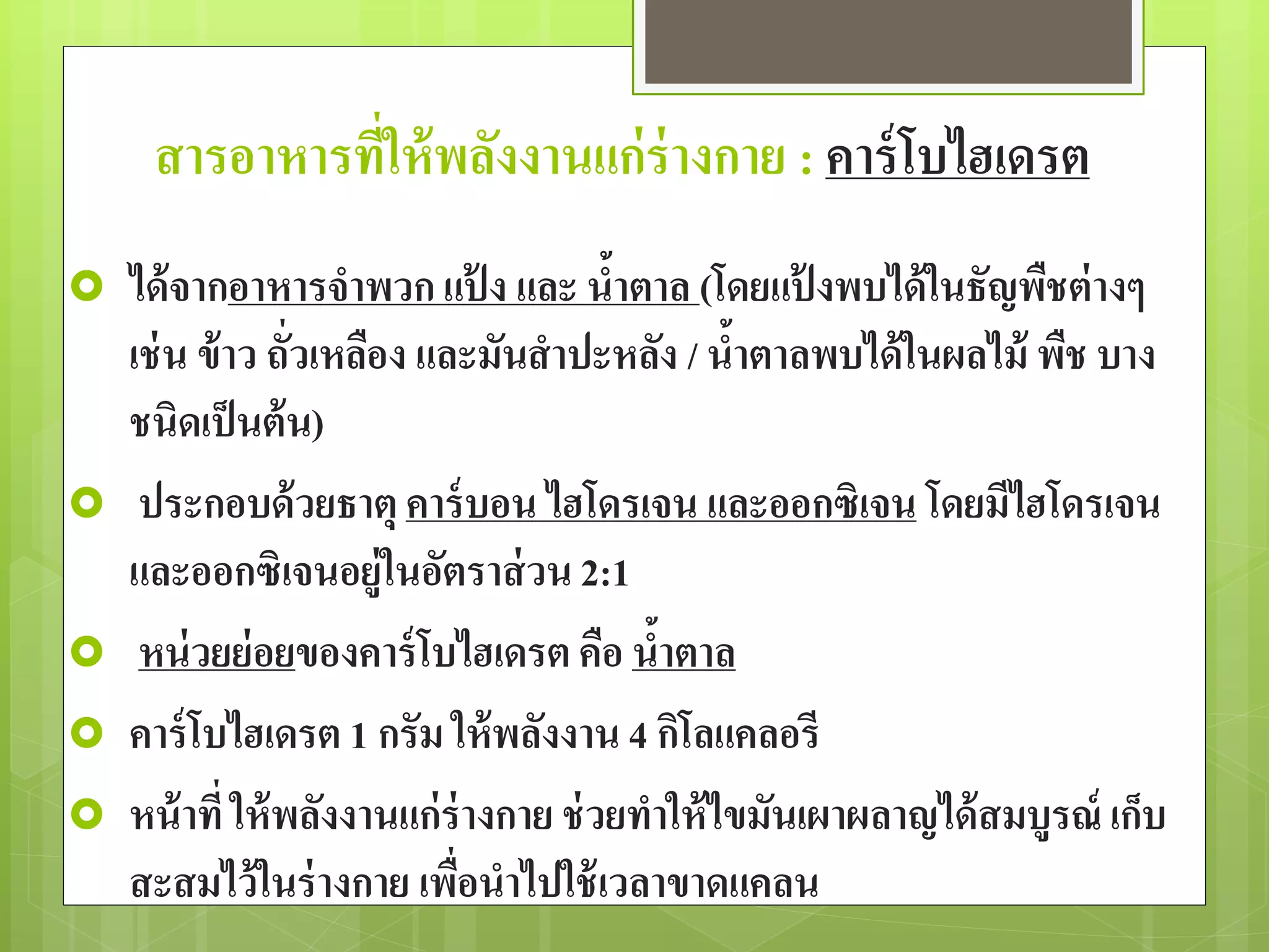 สารอาหารที่ให้พลังงานแก่ร่างกาย : คาร์โบไฮเดรต 
 ได้จากอาหารจาพวก แป้ง และ น้าตาล (โดยแป้งพบได้ในธัญพืชต่างๆ 
เช่น ข้าว ถั่วเหลือง และมันสาปะหลัง / น้าตาลพบได้ในผลไม้ พืช บาง 
ชนิดเป็นต้น) 
 ประกอบด้วยธาตุ คาร์บอน ไฮโดรเจน และออกซิเจน โดยมีไฮโดรเจน 
และออกซิเจนอยู่ในอัตราส่วน 2:1 
 หน่วยย่อยของคาร์โบไฮเดรต คือ น้าตาล 
 คาร์โบไฮเดรต 1 กรัม ให้พลังงาน 4 กิโลแคลอรี 
 หน้าที่ ให้พลังงานแก่ร่างกาย ช่วยทาให้ไขมันเผาผลาญได้สมบูรณ์ เก็บ 
สะสมไว้ในร่างกาย เพื่อนาไปใช้เวลาขาดแคลน 
 