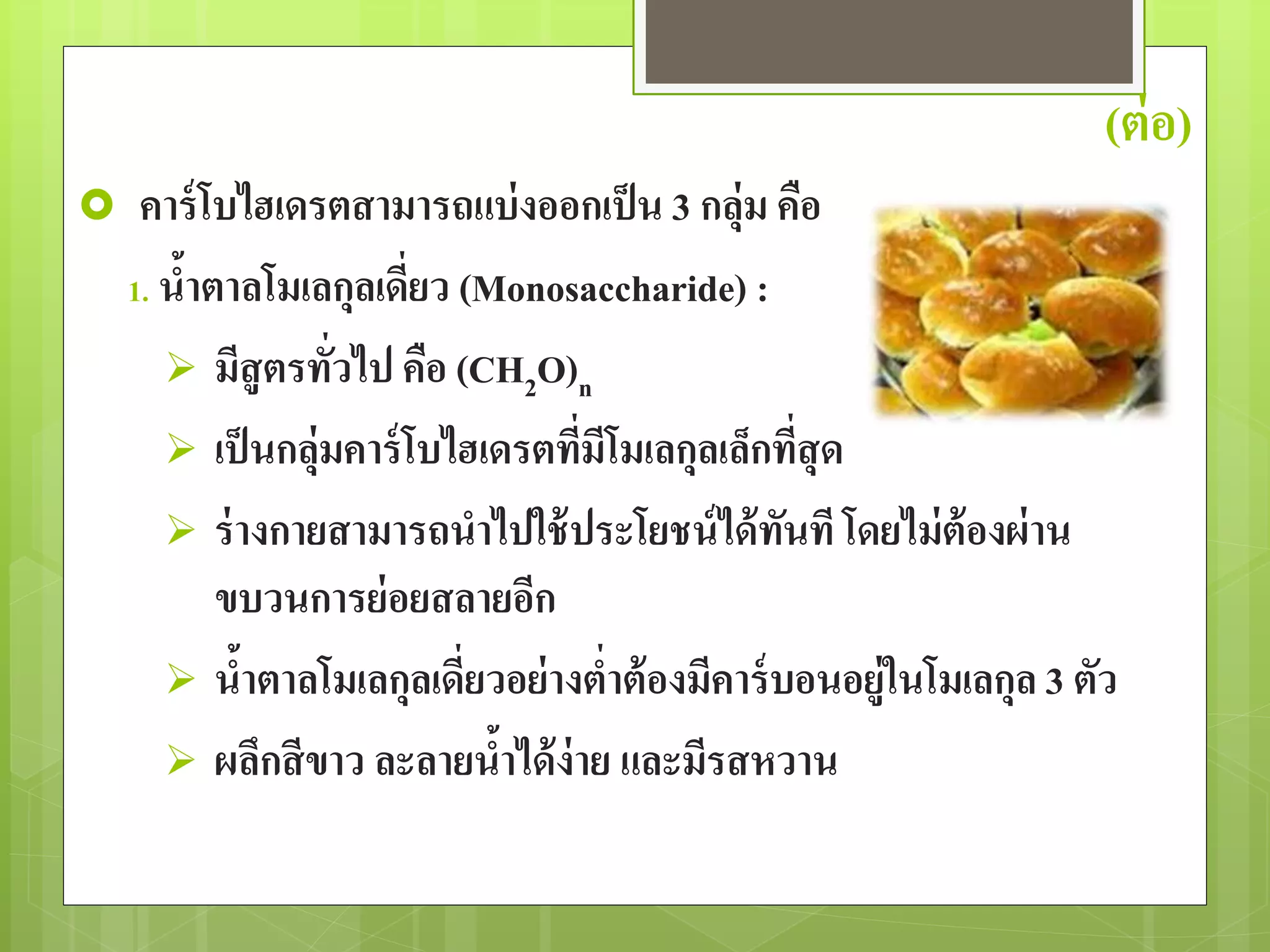(ต่อ) 
 คาร์โบไฮเดรตสามารถแบ่งออกเป็น 3 กลุ่ม คือ 
1. น้าตาลโมเลกุลเดี่ยว (Monosaccharide) : 
 มีสูตรทั่วไป คือ (CH2O)n 
 เป็นกลุ่มคาร์โบไฮเดรตที่มีโมเลกุลเล็กที่สุด 
 ร่างกายสามารถนาไปใช้ประโยชน์ได้ทันที โดยไม่ต้องผ่าน 
ขบวนการย่อยสลายอีก 
 น้าตาลโมเลกุลเดี่ยวอย่างต่าต้องมีคาร์บอนอยู่ในโมเลกุล 3 ตัว 
 ผลึกสีขาว ละลายน้าได้ง่าย และมีรสหวาน 
 