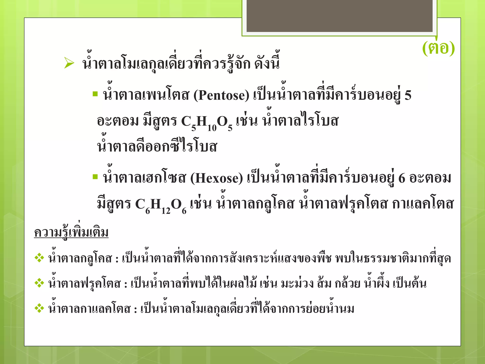 (ต่อ) 
 น้าตาลโมเลกุลเดี่ยวที่ควรรู้จัก ดังนี้ 
 น้าตาลเพนโตส (Pentose) เป็นน้าตาลที่มีคาร์บอนอยู่5 
อะตอม มีสูตร C5H10O5 เช่น น้าตาลไรโบส 
น้าตาลดีออกซีไรโบส 
 น้าตาลเฮกโซส (Hexose) เป็นน้าตาลที่มีคาร์บอนอยู่6 อะตอม 
มีสูตร C6H12O6 เช่น น้าตาลกลูโคส น้าตาลฟรุคโตส กาแลคโตส 
ความรู้เพิ่มเติม 
 น้าตาลกลูโคส : เป็นน้าตาลที่ได้จากการสังเคราะห์แสงของพืช พบในธรรมชาติมากที่สุด 
 น้าตาลฟรุคโตส : เป็นน้าตาลที่พบได้ในผลไม้ เช่น มะม่วง ส้ม กล้วย น้าผึ้ง เป็นต้น 
 น้าตาลกาแลคโตส : เป็นน้าตาลโมเลกุลเดี่ยวที่ได้จากการย่อยน้านม 
 