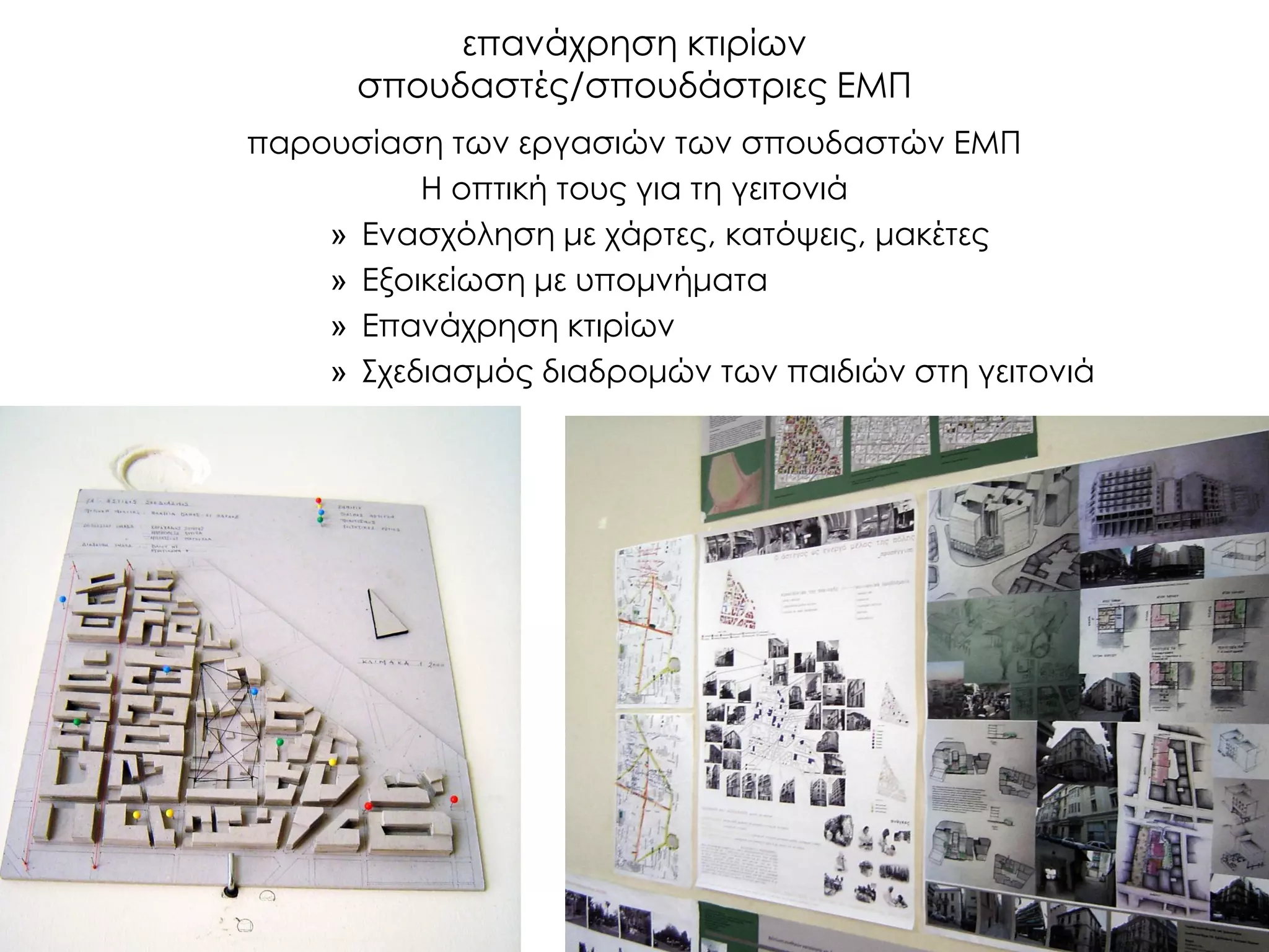 επανάχρηση κτιρίων σπουδαστές/σπουδάστριες ΕΜΠ 
παρουσίαση των εργασιών των σπουδαστών ΕΜΠ 
Η οπτική τους για τη γειτονιά 
»Ενασχόληση με χάρτες, κατόψεις, μακέτες 
»Εξοικείωση με υπομνήματα 
»Επανάχρηση κτιρίων 
»Σχεδιασμός διαδρομών των παιδιών στη γειτονιά 
 