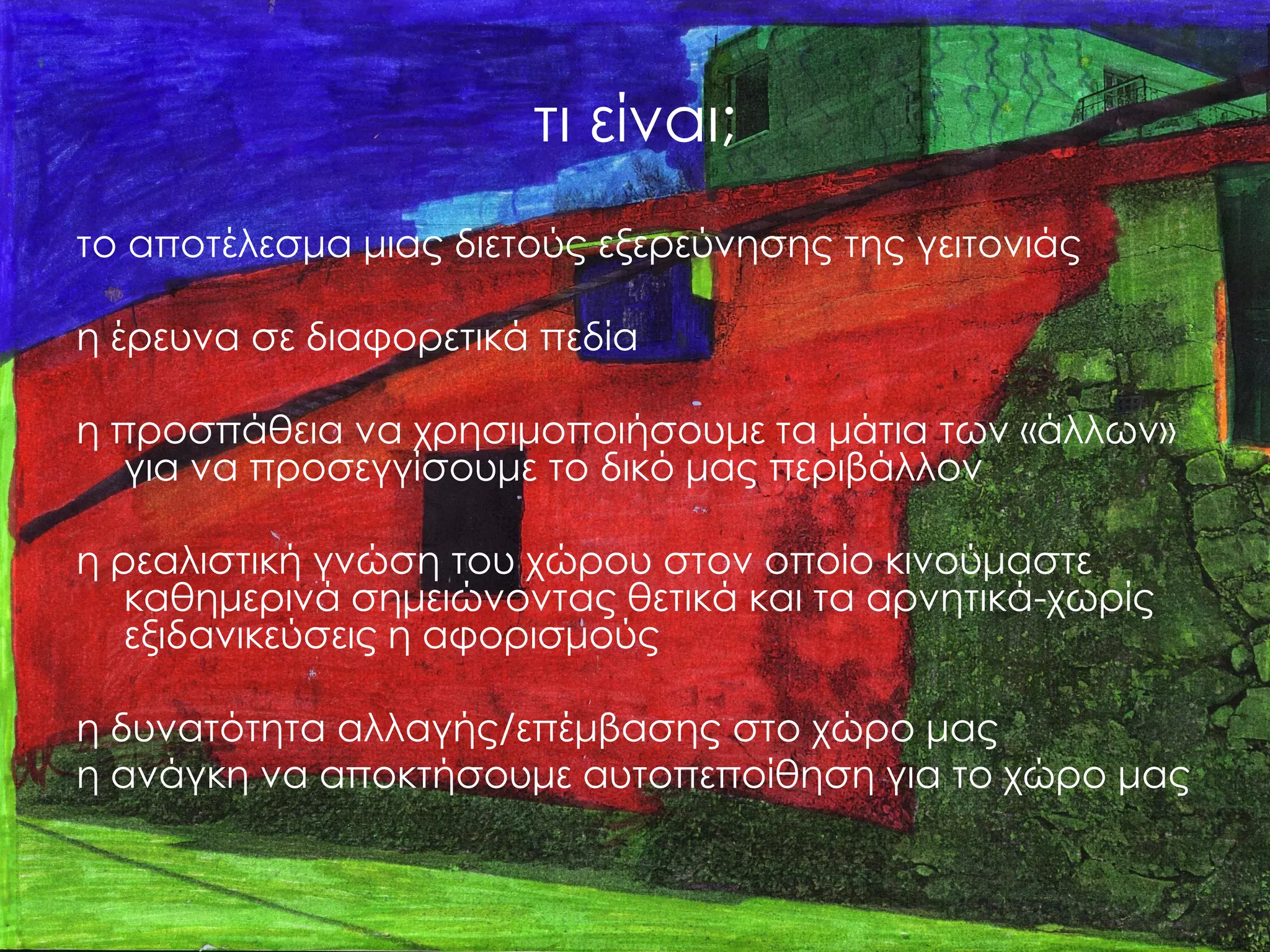 τι είναι; 
το αποτέλεσμα μιας διετούς εξερεύνησης της γειτονιάς 
η έρευνα σε διαφορετικά πεδία 
η προσπάθεια να χρησιμοποιήσουμε τα μάτια των «άλλων» για να προσεγγίσουμε το δικό μας περιβάλλον 
η ρεαλιστική γνώση του χώρου στον οποίο κινούμαστε καθημερινά σημειώνοντας θετικά και τα αρνητικά-χωρίς εξιδανικεύσεις η αφορισμούς 
η δυνατότητα αλλαγής/επέμβασης στο χώρο μας 
η ανάγκη να αποκτήσουμε αυτοπεποίθηση για το χώρο μας  