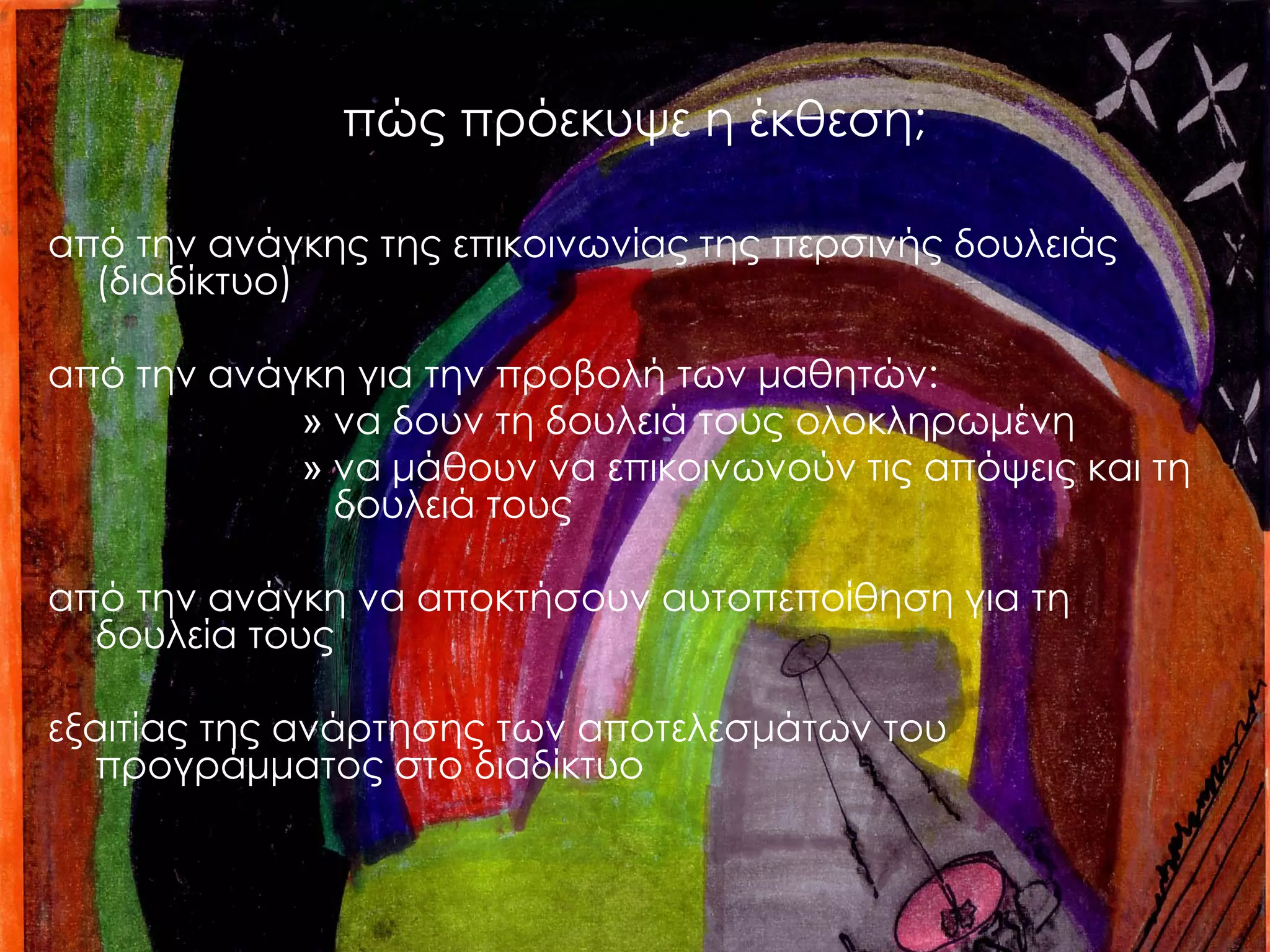 πώς πρόεκυψε η έκθεση; 
από την ανάγκης της επικοινωνίας της περσινής δουλειάς (διαδίκτυο) 
από την ανάγκη για την προβολή των μαθητών: 
»να δουν τη δουλειά τους ολοκληρωμένη 
»να μάθουν να επικοινωνούν τις απόψεις και τη δουλειά τους 
από την ανάγκη να αποκτήσουν αυτοπεποίθηση για τη δουλεία τους 
εξαιτίας της ανάρτησης των αποτελεσμάτων του προγράμματος στο διαδίκτυο  