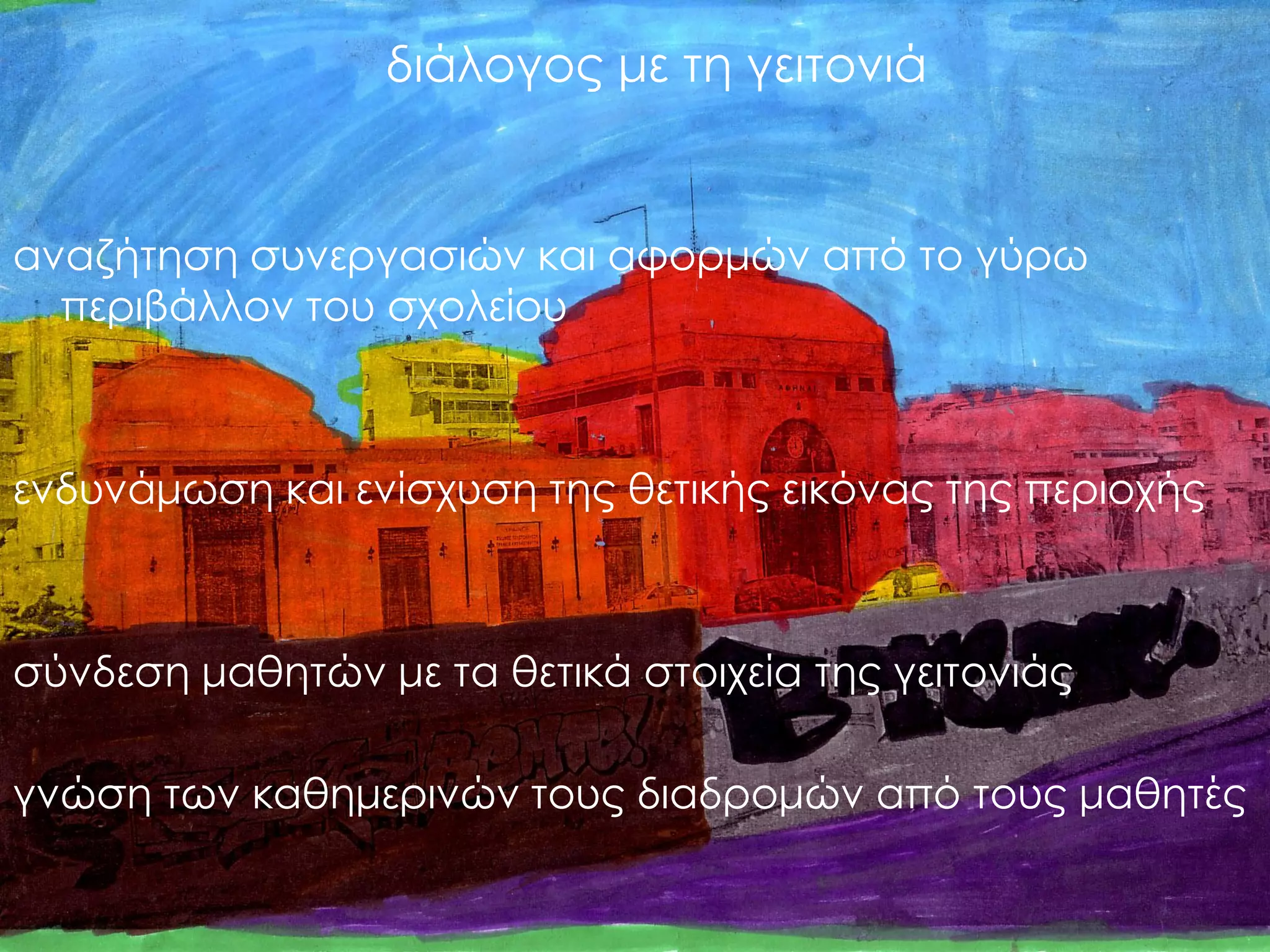 διάλογος με τη γειτονιά 
αναζήτηση συνεργασιών και αφορμών από το γύρω περιβάλλον του σχολείου 
ενδυνάμωση και ενίσχυση της θετικής εικόνας της περιοχής 
σύνδεση μαθητών με τα θετικά στοιχεία της γειτονιάς 
γνώση των καθημερινών τους διαδρομών από τους μαθητές  