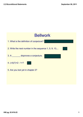 2.2 Biconditional Statements 
September 06, 2011 
Bellwork 
1. What is the definition of conjecture? A guess based on observation 
2. Write the next number in the sequence 1, 5, 9, 13,... 17 
3. A _______ disproves a conjecture. counterexample 
4. (­4)( 
7)+2 ­1=? 
­27 
5. Are you lost yet in chapter 2? 
HW pg. 83 #16­25 
1 
 