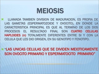 MEIOSIS 
 LLAMADA TAMBIEN DIVISION DE MADURACION, ES PROPIA DE LAS GAMETAS (ESPERMATOZOIDE Y OVOCITO), EN DONDE LA CARACTERISTICA PRINCIPAL ES QUE AL TERMINO DE LOS DOS PROCESOS EL RESULTADO FINAL SON CUATRO CELULAS HAPLOIDES (n) TOTALMENTE DIFERENTES ENTRE SI Y CON LA CELULA QUE LES DIO ORIGEN, EN SU GENOTIPO Y FENOTIPO. 
“LAS UNICAS CELULAS QUE SE DIVIDEN MEIOTICAMENTE SON OVOCITO PRIMARIO Y ESPERMATOCITO PRIMARIO”  