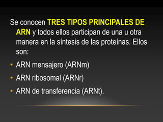 Se conocen TRES TIPOS PRINCIPALES DE ARN y todos ellos participan de una u otra manera en la síntesis de las proteínas. Ellos son: 
•ARN mensajero (ARNm) 
•ARN ribosomal (ARNr) 
•ARN de transferencia (ARNt).  