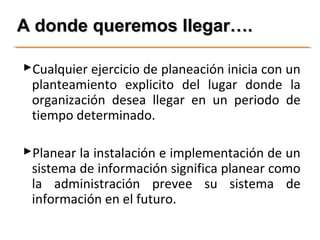 AA ddoonnddee qquueerreemmooss lllleeggaarr…….. 
Cualquier ejercicio de planeación inicia con un 
planteamiento explicito del lugar donde la 
organización desea llegar en un periodo de 
tiempo determinado. 
Planear la instalación e implementación de un 
sistema de información significa planear como 
la administración prevee su sistema de 
información en el futuro. 
 