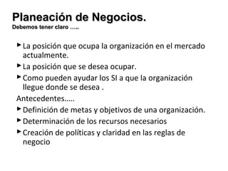 PPllaanneeaacciióónn ddee NNeeggoocciiooss.. 
DDeebbeemmooss tteenneerr ccllaarroo …….... 
La posición que ocupa la organización en el mercado 
actualmente. 
La posición que se desea ocupar. 
Como pueden ayudar los SI a que la organización 
llegue donde se desea . 
Antecedentes….. 
Definición de metas y objetivos de una organización. 
Determinación de los recursos necesarios 
Creación de políticas y claridad en las reglas de 
negocio 
 
