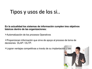 TTiippooss yy uussooss ddee llooss ssii.... 
EEnn llaa aaccttuuaalliiddaadd llooss ssiisstteemmaass ddee iinnffoorrmmaacciióónn ccuummpplleenn ttrreess oobbjjeettiivvooss 
bbáássiiccooss ddeennttrroo ddee llaass oorrggaanniizzaacciioonneess:: 
Automatización de los procesos Operativos 
Proporcionan información que sirve de apoyo al proceso de toma de 
decisiones OLAP / OLTP. 
Logran ventajas competitivas a travéz de su implantación y uso 
 