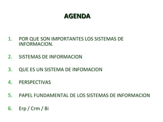 AAGGEENNDDAA 
1. POR QUE SON IMPORTANTES LOS SISTEMAS DE 
INFORMACION. 
2. SISTEMAS DE INFORMACION 
3. QUE ES UN SISTEMA DE INFOMACION 
4. PERSPECTIVAS 
5. PAPEL FUNDAMENTAL DE LOS SISTEMAS DE INFORMACION 
6. Erp / Crm / Bi 
 
