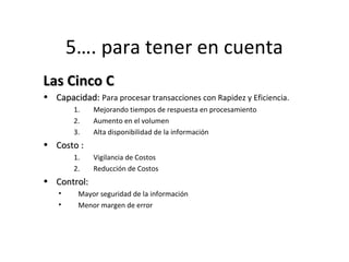 5…. para tener en cuenta 
LLaass CCiinnccoo CC 
• CCaappaacciiddaadd:: Para procesar transacciones con Rapidez y Eficiencia. 
1. Mejorando tiempos de respuesta en procesamiento 
2. Aumento en el volumen 
3. Alta disponibilidad de la información 
• CCoossttoo :: 
1. Vigilancia de Costos 
2. Reducción de Costos 
• CCoonnttrrooll:: 
• Mayor seguridad de la información 
• Menor margen de error 
 