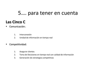5…. para tener en cuenta 
LLaass CCiinnccoo CC 
• CCoommuunniiccaacciióónn::. 
1. Interconexión 
2. Unidad de información en tiempo real 
• CCoommppeettiittiivviiddaadd:: 
1. Asegurar clientes 
2. Toma de Decisiones en tiempo real con calidad de información 
3. Generación de estrategias competitivas 
 