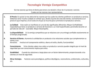 1. El Precio: Es quizás la mas obvia de las razones por las cuales los clientes prefieren un producto o servicio. 
Debemos tener mucho cuidado en señalar que, desde el punto de vista del cliente, normalmente es el 
precio lo que importa y no el costo en el que se incurrió para suministrar el producto o servicio. 
2. La Calidad: Esta razón se manifiesta en uno de dos significados diferentes: Mayor Confiabilidad. 
Capacidad que tiene un producto o servicio de funcionar a un nivel especificado y promedio durante un 
periodo de vida útil razonable. Mayor Desempeño. 
3. La disponibilidad: Es la ventaja competitiva que se relaciona con una entrega confiable exactamente en 
el tiempo programado. 
4. Servicio al Cliente.: Aumenta la utilidad de un producto o las relaciones sociales que complementan su 
venta y uso 
Atractivo. Involucra el componente estético, abarca el estilo, diseño, funcionalidad. 
6. Conocimiento. Si los clientes saben mas sobre un producto o servicio pueden elegirlo por el nivel de 
seguridad que ese conocimiento implica para ellos. 
7. Estabilidad. Cuando las relaciones a largo plazo son un factor determinante, proporcionando a los 
clientes un nivel de seguridad. 
8. Otras Ventajas. Factores socio psicológicos, político-ideológicos, nacionalismo, ambientales, culturales, 
etc. 
Tecnología Ventaja Competitiva 
Son las razones que tiene el cliente para tomar una decisión a favor de mi producto o servicio. 
Cuales son las razones mas representativas. 
 