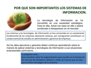 POR QUE SON IMPORTANTES LOS SISTEMAS DE 
INFORMACION. 
La tecnología de Información se ha 
convertido en una necesidad estratégica. 
Crea en ella, Actué con base en ella o estará 
condenado a desaparecer en el mercado 
Los sistemas y las tecnologías de información se han convertido en un componente 
fundamental de las empresas altamente exitosas, por consiguiente constituyen un 
campo esencial de estudio en administración y gerencia de empresas. 
Así los altos ejecutivos y gerentes deben continuar aprendiendo sobre la 
manera de aplicar sistemas y tecnologías de información a sus situaciones 
empresariales particulares…… 
La pregunta seria… 
Que necesitan saber las organizaciones para ayudar en el manejo de 
los recursos de Hardware software y redes de manera que se usen 
para el éxito estratégico de la empresa 
La pregunta seria… 
Que necesitan saber las organizaciones para ayudar en el manejo de 
los recursos de Hardware software y redes de manera que se usen 
para el éxito estratégico de la empresa 
 