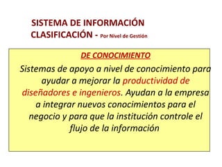 SISTEMA DE INFORMACIÓN 
CLASIFICACIÓN - Por Nivel de Gestión 
DE CONOCIMIENTO 
Sistemas de apoyo a nivel de conocimiento para 
ayudar a mejorar la productividad de 
diseñadores e ingenieros. Ayudan a la empresa 
a integrar nuevos conocimientos para el 
negocio y para que la institución controle el 
flujo de la información 
 