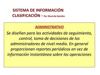 SISTEMA DE INFORMACIÓN 
CLASIFICACIÓN - Por Nivel de Gestión 
ADMINISTRATIVO 
Se diseñan para las actividades de seguimiento, 
control, toma de decisiones de los 
administradores de nivel medio. En general 
proporcionan reportes periódicos en vez de 
información instantánea sobre las operaciones 
 