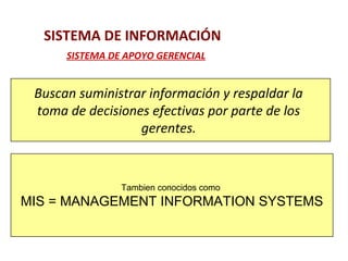 SISTEMA DE INFORMACIÓN 
SISTEMA DE APOYO GERENCIAL 
Buscan suministrar información y respaldar la 
toma de decisiones efectivas por parte de los 
gerentes. 
Tambien conocidos como 
MIS = MANAGEMENT INFORMATION SYSTEMS 
 