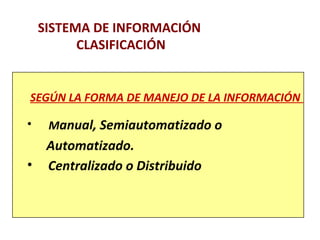 SISTEMA DE INFORMACIÓN 
CLASIFICACIÓN 
SEGÚN LA FORMA DE MANEJO DE LA INFORMACIÓN 
• Manual, Semiautomatizado o 
Automatizado. 
• Centralizado o Distribuido 
 
