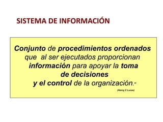 Conjunto de procedimientos ordenados 
que al ser ejecutados proporcionan 
información para apoyar la toma 
de decisiones 
y el control de la organización.” 
(Henry C Lucas) 
SISTEMA DE INFORMACIÓN 
 