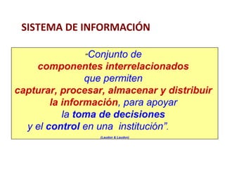SISTEMA DE INFORMACIÓN 
“Conjunto de 
componentes interrelacionados 
que permiten 
capturar, procesar, almacenar y distribuir 
la información, para apoyar 
la toma de decisiones 
y el control en una institución”. 
(Laudon & Laudon) 
 
