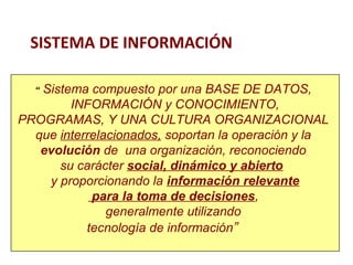 SISTEMA DE INFORMACIÓN 
“ Sistema compuesto por una BASE DE DATOS, 
INFORMACIÓN y CONOCIMIENTO, 
PROGRAMAS, Y UNA CULTURA ORGANIZACIONAL 
que interrelacionados, soportan la operación y la 
evolución de una organización, reconociendo 
su carácter social, dinámico y abierto 
y proporcionando la información relevante 
para la toma de decisiones, 
generalmente utilizando 
tecnología de información” 
 